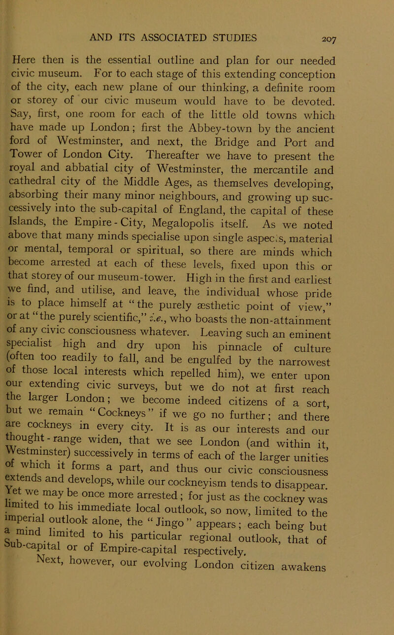 Here then is the essential outline and plan for our needed civic museum. For to each stage of this extending conception of the city, each new plane of our thinking, a definite room or storey of our civic museum would have to be devoted. Say, first, one room for each of the little old towns which have made up London; first the Abbey-town by the ancient ford of Westminster, and next, the Bridge and Port and Tower of London City. Thereafter we have to present the royal and abbatial city of Westminster, the mercantile and cathedral city of the Middle Ages, as themselves developing, absorbing their many minor neighbours, and growing up suc- cessively into the sub-capital of England, the capital of these Islands, the Empire - City, Megalopolis itself. As we noted above that many minds specialise upon single aspects, material or mental, temporal or spiritual, so there are minds which become arrested at each of these levels, fixed upon this or that storey of our museum-tower. High in the first and earliest we find, and utilise, and leave, the individual whose pride is to place himself at “the purely aesthetic point of view,” or at “the purely scientific,” c>., who boasts the non-attainment of any civic consciousness whatever. Leaving such an eminent specialist high and dry upon his pinnacle of culture (often too readily to fall, and be engulfed by the narrowest of those local interests which repelled him), we enter upon our extending civic surveys, but we do not at first reach the larger London; we become indeed citizens of a sort, but we remain “Cockneys” if we go no further; and there are cockneys in every city. It is as our interests and our thought - range widen, that we see London (and within it Westminster) successively in terms of each of the larger unities ot which It forms a part, and thus our civic consciousness extends and develops, while our cockneyism tends to disapoear 11m 7a arrested; for just as the cockney was ^ ® ° IS immediate local outlook, so now, limited to the imperial outlook alone, the “ Jingo” appears; each being but Sub!^n-fT^^^^regional outlook, that of b-capital or of Empire-capital respectively. Next, however, our evolving London citizen awakens