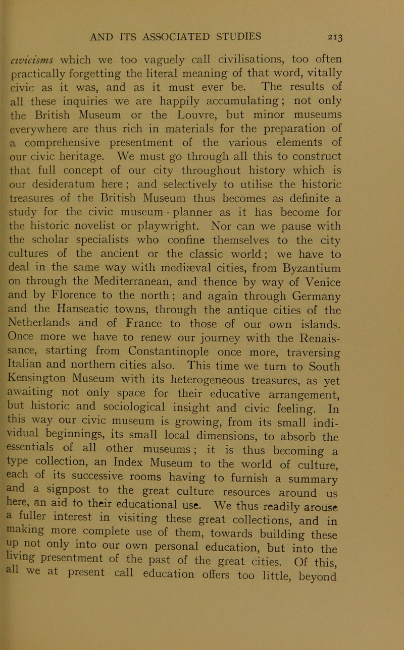 civicisms which we too vaguely call civilisations, too often practically forgetting the literal meaning of that word, vitally civic as it was, and as it must ever be. The results of all these inquiries we are happily accumulating; not only the British Museum or the Louvre, but minor museums everywhere are thus rich in materials for the preparation of a comprehensive presentment of the various elements of our civic heritage. We must go through all this to construct that full concept of our city throughout history which is our desideratum here ; and selectively to utilise the historic treasures of the British Museum thus becomes as definite a study for the civic museum - planner as it has become for the historic novelist or playwright. Nor can we pause with the scholar specialists who confine themselves to the city cultures of the ancient or the classic world; we have to deal in the same way with mediaeval cities, from Byzantium on through the Mediterranean, and thence by way of Venice and by Florence to the north; and again through Germany and the Hanseatic towns, through the antique cities of the Netherlands and of France to those of our own islands. Once more we have to renew our journey with the Renais- sance, starting from Constantinople once more, traversing Italian and northern cities also. This time we turn to South Kensington Museum with its heterogeneous treasures, as yet awaiting not only space for their educative arrangement, but historic and sociological insight and civic feeling. In this way our civic museum is growing, from its small indi- vidual beginnings, its small local dimensions, to absorb the essentials of all other museums; it is thus becoming a type collection, an Index Museum to the world of culture, each of its successive rooms having to furnish a summary and a signpost to the great culture resources around us here, an aid to their educational use. We thus readily arouse a fuller interest in visiting these great collections, and in making more complete use of them, towards building these up not only into our own personal education, but into the living presentment of the past of the great cities. Of this all we at present call education offers too little, beyond