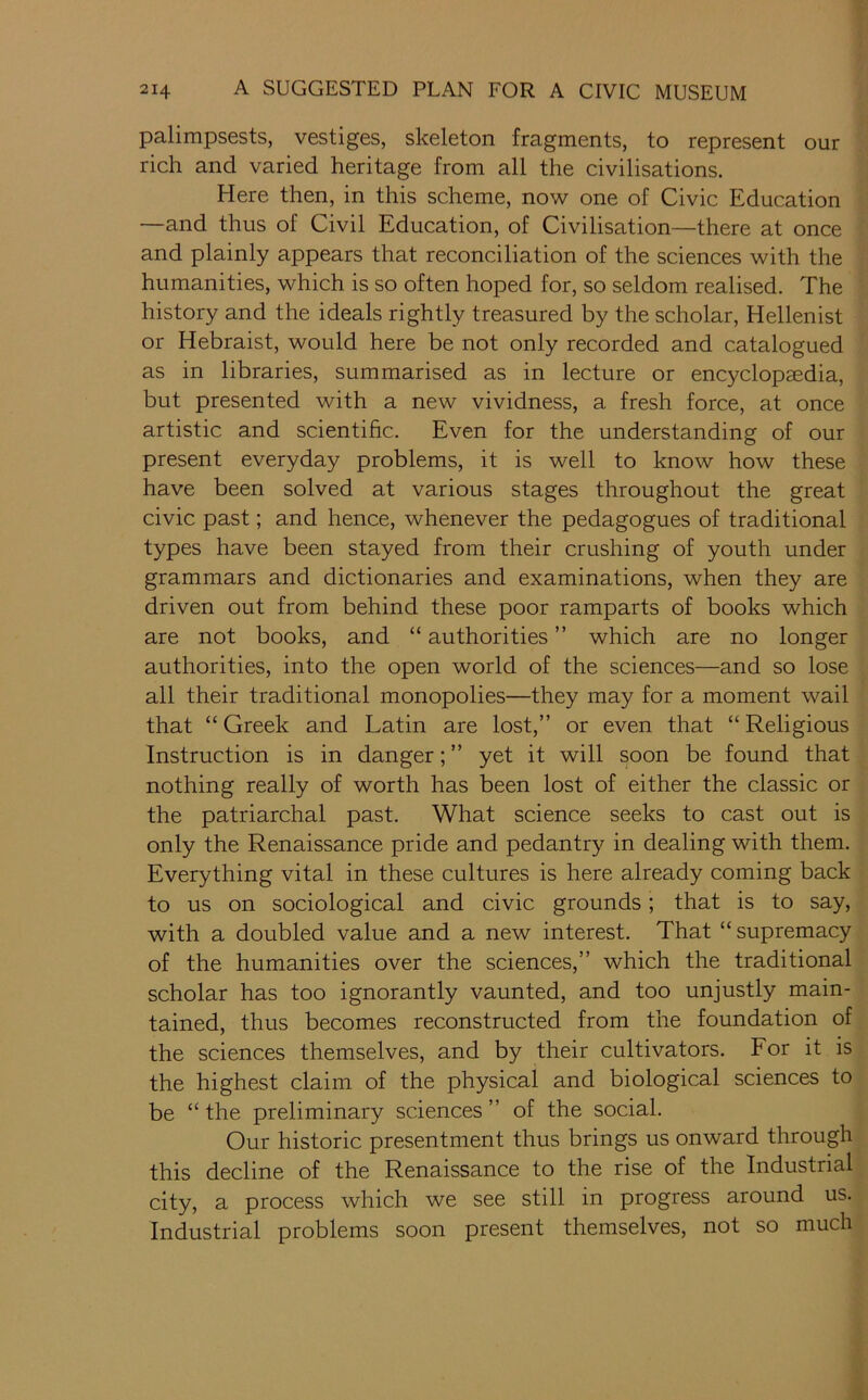 palimpsests, vestiges, skeleton fragments, to represent our rich and varied heritage from all the civilisations. Here then, in this scheme, now one of Civic Education —and thus of Civil Education, of Civilisation—there at once and plainly appears that reconciliation of the sciences with the humanities, which is so often hoped for, so seldom realised. The history and the ideals rightly treasured by the scholar, Hellenist or Hebraist, would here be not only recorded and catalogued as in libraries, summarised as in lecture or encyclopaedia, but presented with a new vividness, a fresh force, at once artistic and scientific. Even for the understanding of our present everyday problems, it is well to know how these have been solved at various stages throughout the great civic past; and hence, whenever the pedagogues of traditional types have been stayed from their crushing of youth under grammars and dictionaries and examinations, when they are driven out from behind these poor ramparts of books which are not books, and “ authorities ” which are no longer authorities, into the open world of the sciences—and so lose all their traditional monopolies—they may for a moment wail that “ Greek and Latin are lost,” or even that “ Religious Instruction is in danger; ” yet it will soon be found that nothing really of worth has been lost of either the classic or the patriarchal past. What science seeks to cast out is only the Renaissance pride and pedantry in dealing with them. Everything vital in these cultures is here already coming back to us on sociological and civic grounds; that is to say, with a doubled value and a new interest. That “supremacy of the humanities over the sciences,” which the traditional scholar has too ignorantly vaunted, and too unjustly main- tained, thus becomes reconstructed from the foundation of the sciences themselves, and by their cultivators. For it is the highest claim of the physical and biological sciences to be “ the preliminary sciences ” of the social. Our historic presentment thus brings us onward through this decline of the Renaissance to the rise of the Industrial city, a process which we see still in progress around us. Industrial problems soon present themselves, not so much