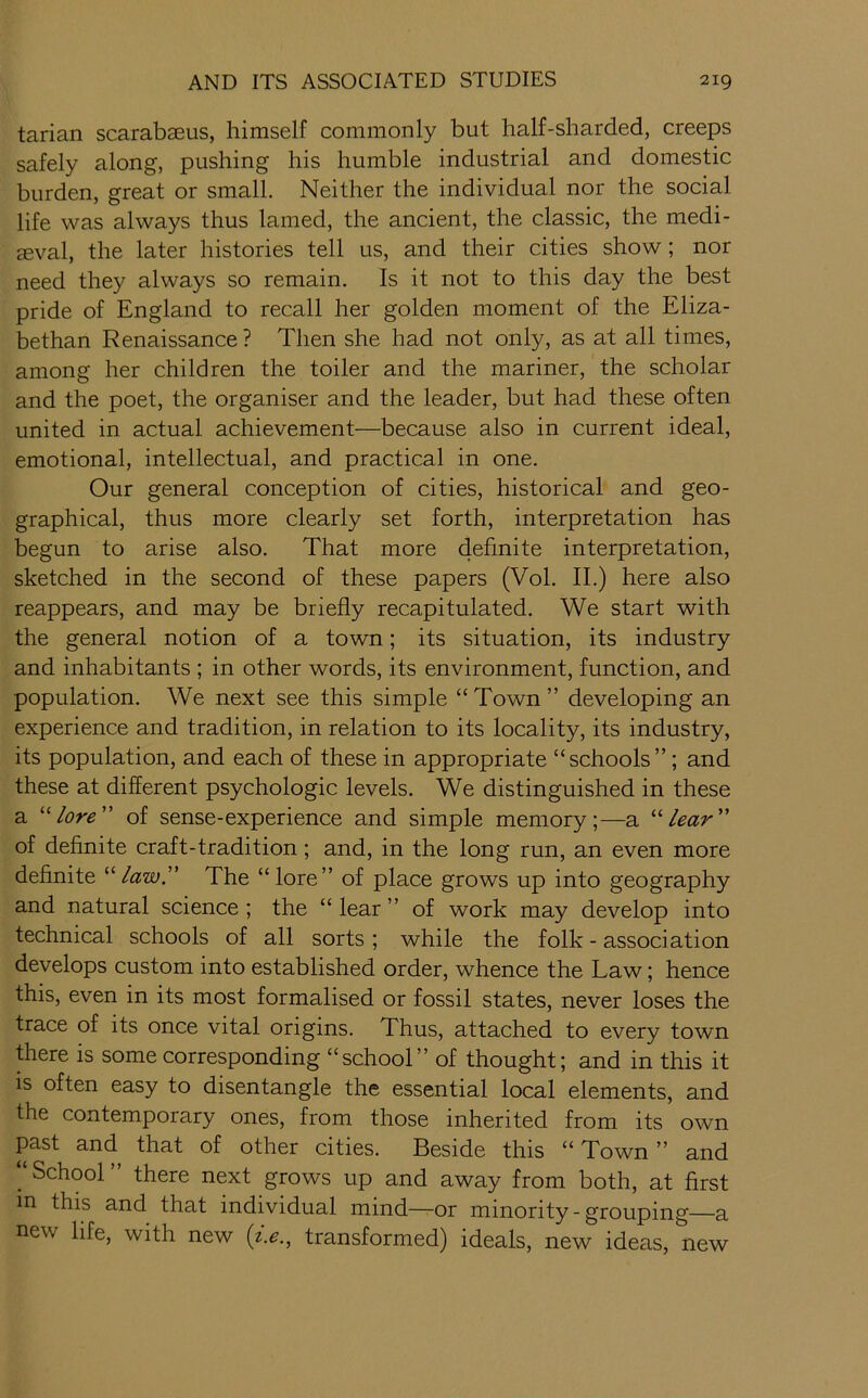 tarian scarabaeus, himself commonly but half-sharded, creeps safely along, pushing his humble industrial and domestic burden, great or small. Neither the individual nor the social life was always thus lamed, the ancient, the classic, the medi- aeval, the later histories tell us, and their cities show; nor need they always so remain. Is it not to this day the best pride of England to recall her golden moment of the Eliza- bethan Renaissance ? Then she had not only, as at all times, among her children the toiler and the mariner, the scholar and the poet, the organiser and the leader, but had these often united in actual achievement—because also in current ideal, emotional, intellectual, and practical in one. Our general conception of cities, historical and geo- graphical, thus more clearly set forth, interpretation has begun to arise also. That more 46bnite interpretation, sketched in the second of these papers (Vol. II.) here also reappears, and may be briefly recapitulated. We start with the general notion of a town; its situation, its industry and inhabitants ; in other words, its environment, function, and population. We next see this simple “ Town ” developing an experience and tradition, in relation to its locality, its industry, its population, and each of these in appropriate “schools” ; and these at different psychologic levels. We distinguished in these a '■’■lore' of sense-experience and simple memory;—a lear of definite craft-tradition; and, in the long run, an even more definite '‘'‘law. The “lore” of place grows up into geography and natural science; the “lear” of work may develop into technical schools of all sorts; while the folk - association develops custom into established order, whence the Law; hence this, even in its most formalised or fossil states, never loses the trace of its once vital origins. Thus, attached to every town there is some corresponding “school” of thought; and in this it is often easy to disentangle the essential local elements, and the contemporary ones, from those inherited from its own past and that of other cities. Beside this “ Town ” and School there next grows up and away from both, at first in this and that individual mind—or minority - grouping—a new life, with new (2.^., transformed) ideals, new ideas, new