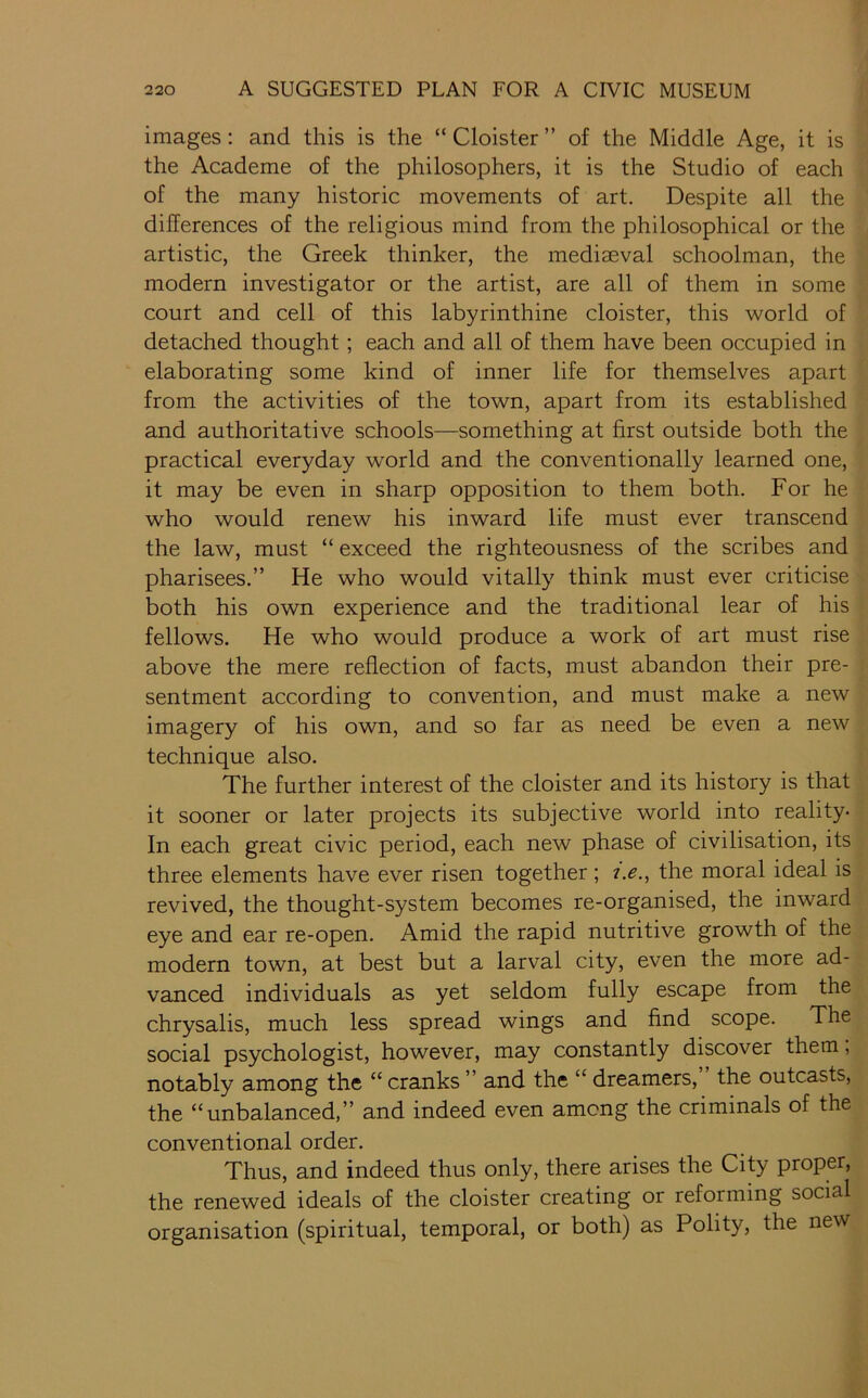 images: and this is the “ Cloister ” of the Middle Age, it is the Academe of the philosophers, it is the Studio of each of the many historic movements of art. Despite all the differences of the religious mind from the philosophical or the artistic, the Greek thinker, the mediaeval schoolman, the modern investigator or the artist, are all of them in some court and cell of this labyrinthine cloister, this world of detached thought; each and all of them have been occupied in elaborating some kind of inner life for themselves apart from the activities of the town, apart from its established and authoritative schools—something at first outside both the practical everyday world and the conventionally learned one, it may be even in sharp opposition to them both. For he who would renew his inward life must ever transcend the law, must “exceed the righteousness of the scribes and pharisees.” He who would vitally think must ever criticise both his own experience and the traditional lear of his fellows. He who would produce a work of art must rise above the mere reflection of facts, must abandon their pre- sentment according to convention, and must make a new imagery of his own, and so far as need be even a new technique also. The further interest of the cloister and its history is that it sooner or later projects its subjective world into reality- In each great civic period, each new phase of civilisation, its three elements have ever risen together; 7.^., the moral ideal is revived, the thought-system becomes re-organised, the inward eye and ear re-open. Amid the rapid nutritive growth of the modern town, at best but a larval city, even the more ad- vanced individuals as yet seldom fully escape from the chrysalis, much less spread wings and find scope. The social psychologist, however, may constantly discover them, notably among the “ cranks ” and the “ dreamers, the outcasts, the “unbalanced,” and indeed even among the criminals of the conventional order. Thus, and indeed thus only, there arises the City proper, the renewed ideals of the cloister creating or reforming social organisation (spiritual, temporal, or both) as Polity, the new