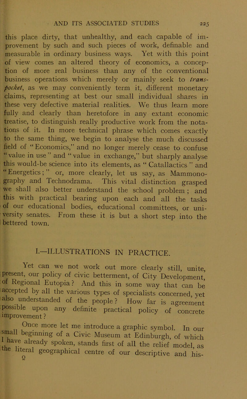 this place dirty, that unhealthy, and each capable of im- provement by such and such pieces of -work, definable and measurable in ordinary business ways. Yet with this point of view comes an altered theory of economics, a concep- tion of more real business than any of the conventional business operations which merely or mainly seek to trans- pocket^ as we may conveniently term it, different monetary claims, representing at best our small individual shares in these very defective material realities. We thus learn more fully and clearly than heretofore in any extant economic treatise, to distinguish really productive work from the nota- tions of it. In more technical phrase which comes exactly to the same thing, we begin to analyse the much discussed field of “Economics,” and no longer merely cease to confuse “value in use” and “value in exchange,” but sharply analyse this would-be science into its elements, as “ Catallactics ” and “ Energetics; or, more clearly, let us say, as Mammono- graphy and Technodrama. This vital distinction grasped we shall also better understand the school problem ; and this with practical bearing upon each and all the tasks of our educational bodies, educational committees, or uni- versity senates. From these it is but a short step into the bettered town. I.—ILLUSTRATIONS IN PRACTICE. Yet can we not work out more clearly still, unite, present, our policy of civic betterment, of City Development, of Regional Eutopia? And this in some way that can be accepted by all the various types of specialists concerned yet also understanded of the people ? How far is agreement possible upon any definite practical policy of concrete improvement ? Once more let me introduce a graphic symbol. In our small beginning of a Civic Museum at Edinburgh, of which Jiave already spoken, stands first of all the relief model as me literal geographical centre of our descriptive and his-