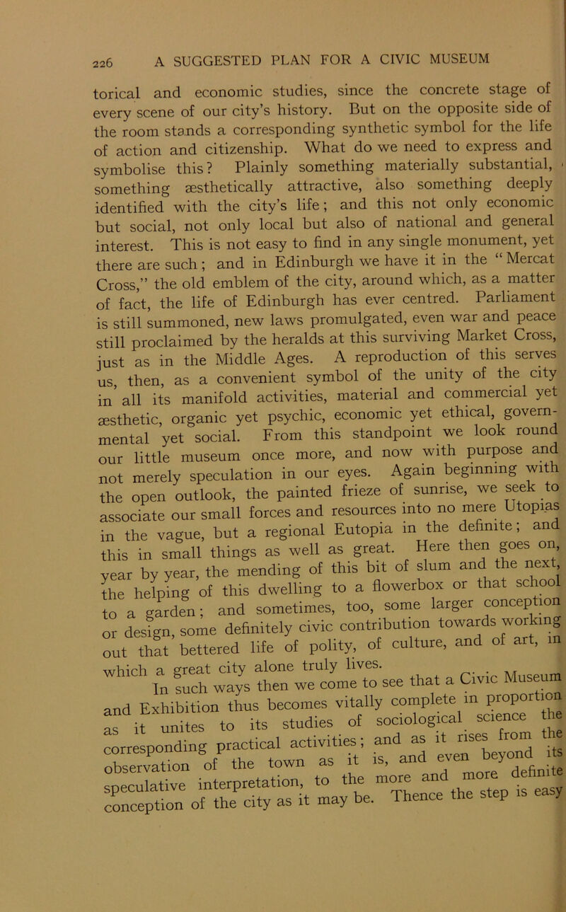 torical and economic studies, since the concrete stage of 0Y0]-y sc0ne of our city s history. But on the opposite side of the room stands a corresponding synthetic symbol for the life of action and citizenship. What do we need to express and symbolise this? Plainly something materially substantial, ■ something aesthetically attractive, also something deeply identified with the city’s life; and this not only economic but social, not only local but also of national and general interest. This is not easy to find in any single monument, yet there are such ; and in Bdinburgh we have it in the Mercat Cross,” the old emblem of the city, around which, as a matter of fact, the life of Edinburgh has ever centred. Parliament is still summoned, new laws promulgated, even war and peace still proclaimed by the heralds at this surviving Market Cross, just as in the Middle Ages. A reproduction of this serves us, then, as a convenient symbol of the unity of the city in all its manifold activities, material and commercial yet aesthetic, organic yet psychic, economic yet ethical, govern- mental yet social. From this standpoint we look round our little museum once more, and now with purpose and not merely speculation in our eyes. Again beginning with the open outlook, the painted frieze of sunrise, we seek to associate our small forces and resources mto no mere Utopias in the vague, but a regional Eutopia in the definite, an this in small things as well as great. Here then goes on, year by year, the mending of this bit of slum and the next the helping of this dwelling to a flowerbox or that school to a garden; and sometimes, too, some larger conception or design, some definitely civic contribution towards working out that bettered life of polity, of culture, and of art, in wbirh a great city alone truly lives. . . In such ways then we come to see that a Civic Museum and Exhibition thus becomes vitally complete in proportion L it unites to its studies of sociological science he corresponding practical activities; and as nse^rom observation of the town as it is, an definite speculative interpretation, to the more ”ore dehn exception of the city as it may be. Thence the step easy