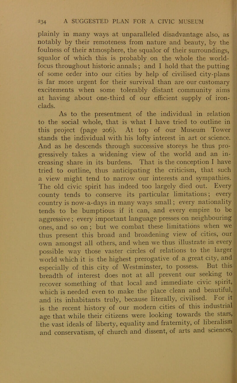 plainly in many ways at unparalleled disadvantage also, as notably by their remoteness from nature and beauty, by the foulness of their atmosphere, the squalor of their surroundings, squalor of which this is probably on the whole the world- focus throughout historic annals; and I hold that the putting of some order into our cities by help of civilised city-plans is far more urgent for their survival than are our customary excitements when some tolerably distant community aims at having about one-third of our efficient supply of iron- clads. As to the presentment of the individual in relation to the social whole, that is what I have tried to outline in this project (page 206). At top of our Museum Tower stands the individual with his lofty interest in art or science. And as he descends through successive storeys he thus pro- gressively takes a widening view of the world and an in- creasing share in its burdens. That is the conception 1 have tried to outline, thus anticipating the criticism, that such a view might tend to narrow our interests and sympathies. The old civic spirit has indeed too largely died out. Every county tends to conserve its particular limitations; every country is now-a-days in many ways small; every nationality tends to be bumptious if it can, and every empire to be aggressive ; every important language presses on neighbouring ones, and so on ; but we combat these limitations when we thus present this broad and broadening view of cities, our own amongst all others, and when we thus illustrate in every possible way those vaster circles of relations to the larger world which it is the highest prerogative of a great city, and especially of this city of Westminster, to possess. But this breadth of interest does not at all prevent our seeking to recover something of that local and immediate civic spirit, which is needed even to make the place clean and beautiful, and its inhabitants truly, because literally, civilised. For it is the recent history of our modern cities of this industrial age that while their citizens were looking towards the stars, the vast ideals of liberty, equality and fraternity, of liberalism and conservatism, of church and dissent, of arts and sciences.