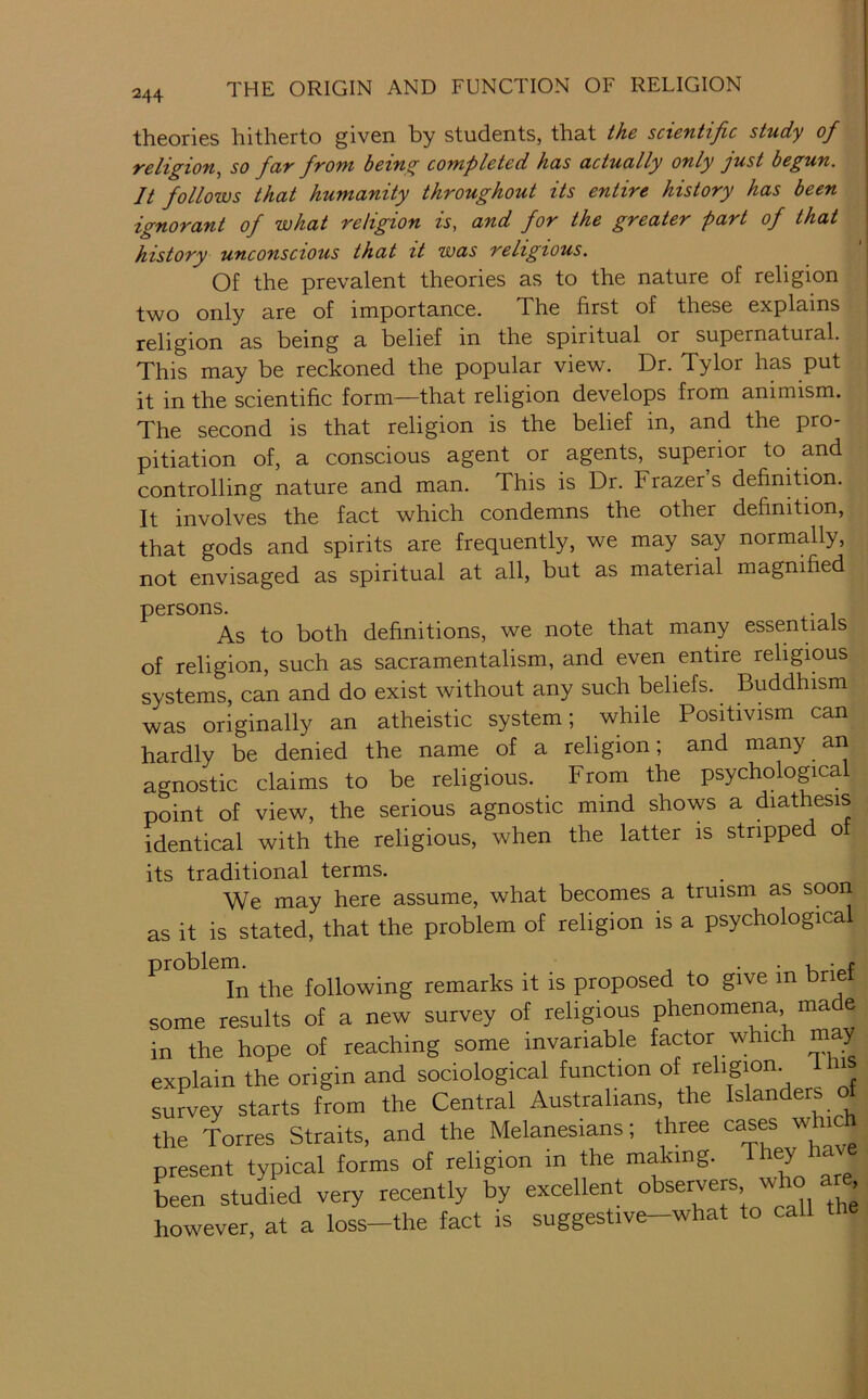 theories hitherto given by students, that the sctentific study of religion, so far from being completed has actually only just begun. It follows that humanity throughout its entire history has been ignorant of what religion is, and for the greater part of that history unconscious that it was religious. Of the prevalent theories as to the nature of religion two only are of importance. Xhe first of these explains religion as being a belief in the spiritual or supernatural. This may be reckoned the popular view. Dr. Tylor has put it in the scientific form—that religion develops from animism. The second is that religion is the belief in, and the pro- pitiation of, a conscious agent or agents, superior to and controlling nature and man. This is Dr. Frazer s definition. It involves the fact which condemns the other definition, that gods and spirits are frequently, we may say normally, not envisaged as spiritual at all, but as material magnified persons. . As to both definitions, we note that many essentials of religion, such as sacramentalism, and even entire religious systems, can and do exist without any such beliefs. Buddhism was originally an atheistic system; while Positivism can hardly be denied the name of a religion; and many aii agnostic claims to be religious. From the psychological point of view, the serious agnostic mind shows a diathesis identical with the religious, when the latter is stripped of its traditional terms. We may here assume, what becomes a truism as sooii as it is stated, that the problem of religion is a psychological proble following remarks it is proposed to give in brief some results of a new survey of religious phenomena, made in the hope of reaching some invariable factor which may explain the origin and sociological function survey starts from the Central Australians, the Islanders of the Torres Straits, and the Melanesians; three cases whic present typical forms of religion in the making. ^ hen studied very recently by excellent observers who are however, at a loss-the fact is suggestive-what to call