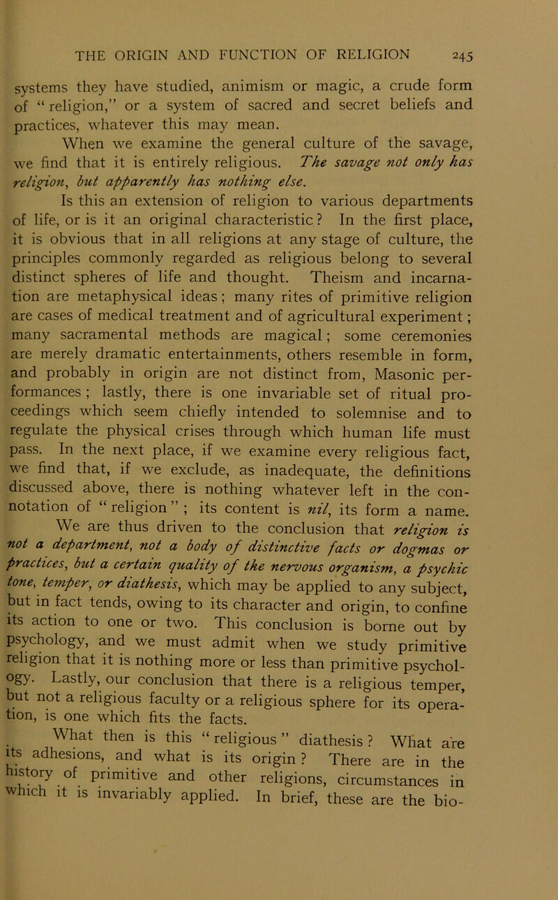 systems they have studied, animism or magic, a crude form of “ religion,” or a system of sacred and secret beliefs and practices, whatever this may mean. When we examine the general culture of the savage, we find that it is entirely religious. The savage not only has religion, but apparently has nothing else. Is this an extension of religion to various departments of life, or is it an original characteristic ? In the first place, it is obvious that in all religions at any stage of culture, the principles commonly regarded as religious belong to several distinct spheres of life and thought. Theism and incarna- tion are metaphysical ideas; many rites of primitive religion are cases of medical treatment and of agricultural experiment; many sacramental methods are magical; some ceremonies are merely dramatic entertainments, others resemble in form, and probably in origin are not distinct from. Masonic per- formances ; lastly, there is one invariable set of ritual pro- ceedings which seem chiefly intended to solemnise and to regulate the physical crises through which human life must pass. In the next place, if we examine every religious fact, we find that, if we exclude, as inadequate, the definitions discussed above, there is nothing whatever left in the con- notation of “ religion ” ; its content is nil, its form a name. We are thus driven to the conclusion that religion is not a department, not a body of distinctive facts or dogmas or practices, but a certain quality of the nervous organism, a psychic tone, temper, or diathesis, which may be applied to any subject, but in fact tends, owing to its character and origin, to confine its action to one or two. This conclusion is borne out by psychology, and we must admit when we study primitive religion that it is nothing more or less than primitive psychol- Lastly, our conclusion that there is a religious temper, but not a religious faculty or a religious sphere for its opera- tion, is one which fits the facts. What then is this “ religious ” diathesis ? What are Its adhesions, and what is its origin? There are in the other religions, circumstances in w ich It IS invariably applied. In brief, these are the bio-