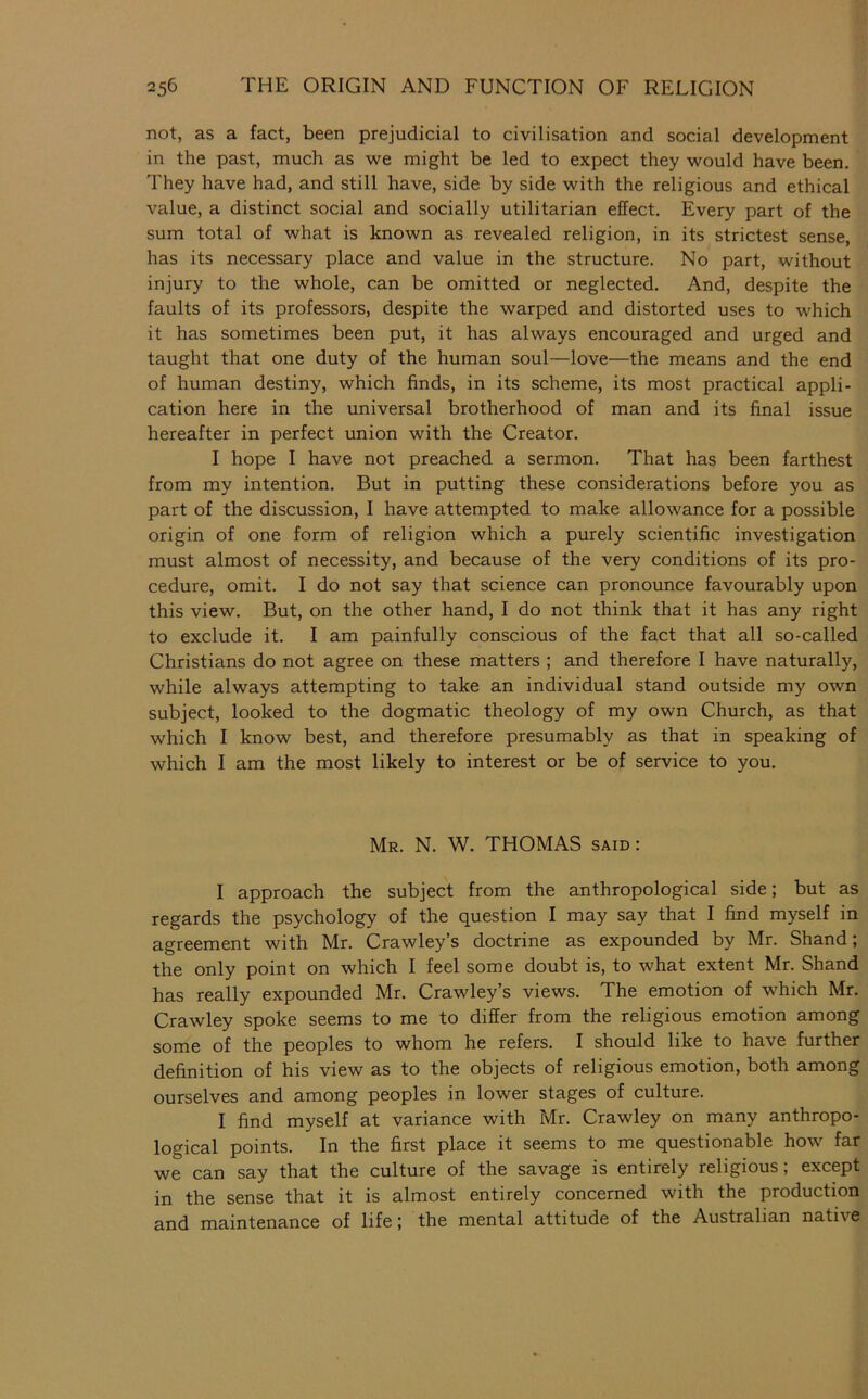 not, as a fact, been prejudicial to civilisation and social development in the past, much as we might be led to expect they would have been. They have had, and still have, side by side with the religious and ethical value, a distinct social and socially utilitarian effect. Every part of the sum total of what is known as revealed religion, in its strictest sense, has its necessary place and value in the structure. No part, without injury to the whole, can be omitted or neglected. And, despite the faults of its professors, despite the warped and distorted uses to which it has sometimes been put, it has always encouraged and urged and taught that one duty of the human soul—love—the means and the end of human destiny, which finds, in its scheme, its most practical appli- cation here in the universal brotherhood of man and its final issue hereafter in perfect union with the Creator. I hope I have not preached a sermon. That has been farthest from my intention. But in putting these considerations before you as part of the discussion, I have attempted to make allowance for a possible origin of one form of religion which a purely scientific investigation must almost of necessity, and because of the very conditions of its pro- cedure, omit. I do not say that science can pronounce favourably upon this view. But, on the other hand, I do not think that it has any right to exclude it. I am painfully conscious of the fact that all so-called Christians do not agree on these matters ; and therefore I have naturally, while always attempting to take an individual stand outside my own subject, looked to the dogmatic theology of my own Church, as that which I know best, and therefore presumably as that in speaking of which I am the most likely to interest or be of service to you. Mr. N. W. THOMAS said : I approach the subject from the anthropological side; but as regards the psychology of the question I may say that I find myself in agreement with Mr. Crawley’s doctrine as expounded by Mr. Shand; the only point on which I feel some doubt is, to what extent Mr. Shand has really expounded Mr. Crawley’s views. The emotion of which Mr. Crawley spoke seems to me to differ from the religious emotion among some of the peoples to whom he refers. I should like to have further definition of his view as to the objects of religious emotion, both among ourselves and among peoples in lower stages of culture. I find myself at variance with Mr. Crawley on many anthropo- logical points. In the first place it seems to me questionable how far we can say that the culture of the savage is entirely religious; except in the sense that it is almost entirely concerned with the production and maintenance of life; the mental attitude of the Australian native