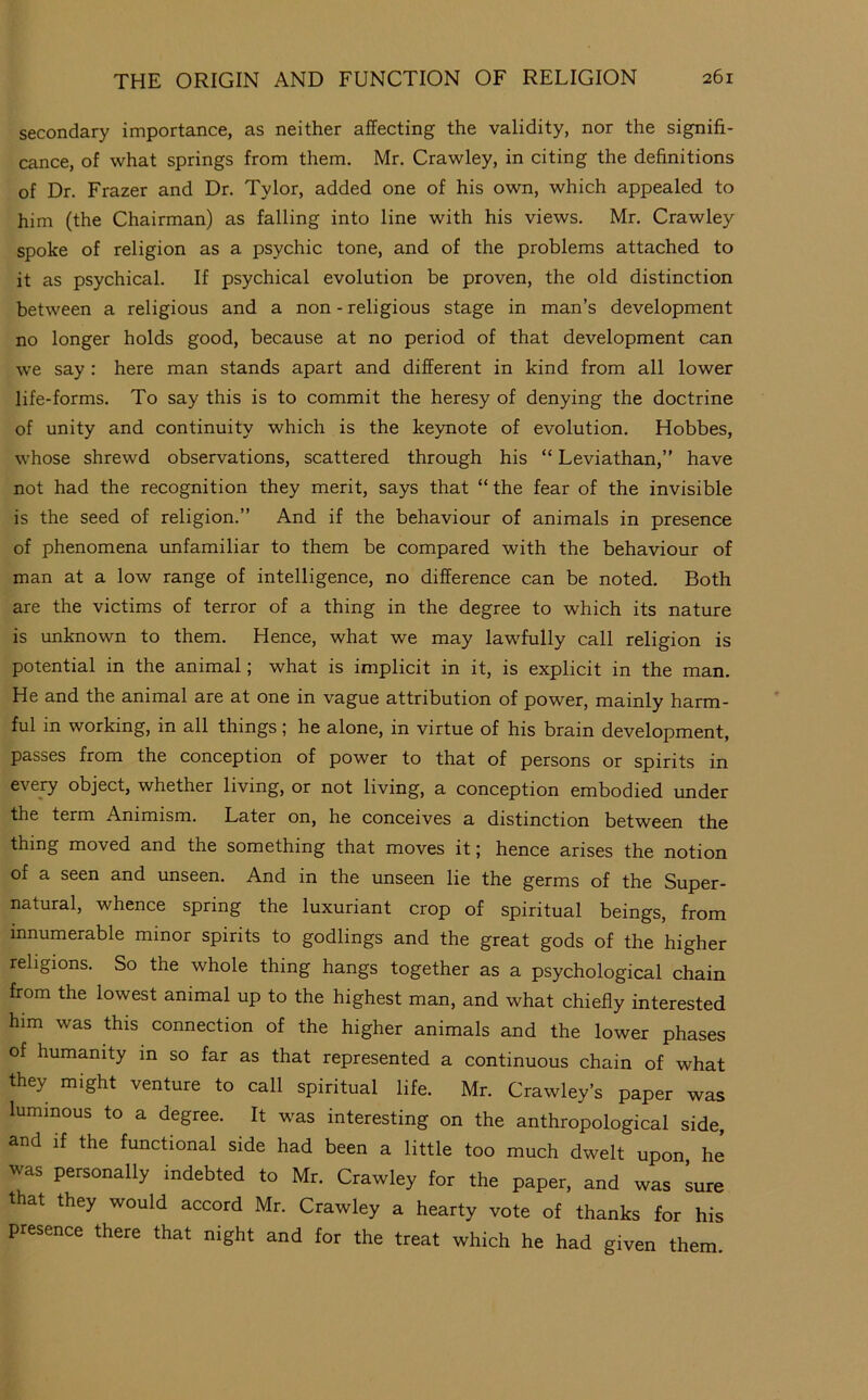 secondary importance, as neither affecting the validity, nor the signifi- cance, of what springs from them. Mr. Crawley, in citing the definitions of Dr. Frazer and Dr. Tylor, added one of his own, which appealed to him (the Chairman) as falling into line with his views. Mr. Crawley spoke of religion as a psychic tone, and of the problems attached to it as psychical. If psychical evolution be proven, the old distinction between a religious and a non - religious stage in man’s development no longer holds good, because at no period of that development can we say : here man stands apart and different in kind from all lower life-forms. To say this is to commit the heresy of denying the doctrine of unity and continuity which is the keynote of evolution. Hobbes, whose shrewd observations, scattered through his “ Leviathan,” have not had the recognition they merit, says that “the fear of the invisible is the seed of religion.” And if the behaviour of animals in presence of phenomena unfamiliar to them be compared with the behaviour of man at a low range of intelligence, no difference can be noted. Both are the victims of terror of a thing in the degree to which its nature is unknown to them. Hence, what we may lawfully call religion is potential in the animal; what is implicit in it, is explicit in the man. He and the animal are at one in vague attribution of power, mainly harm- ful in working, in all things; he alone, in virtue of his brain development, passes from the conception of power to that of persons or spirits in every object, whether living, or not living, a conception embodied under the term Animism. Later on, he conceives a distinction between the thing moved and the something that moves it; hence arises the notion of a seen and unseen. And in the unseen lie the germs of the Super- natural, whence spring the luxuriant crop of spiritual beings, from innumerable minor spirits to godlings and the great gods of the higher religions. So the whole thing hangs together as a psychological chain from the lowest animal up to the highest man, and what chiefly interested him was this connection of the higher animals and the lower phases of humanity in so far as that represented a continuous chain of what they might venture to call spiritual life. Mr. Crawley’s paper was luminous to a degree. It was interesting on the anthropological side, and if the functional side had been a little too much dwelt upon, he was personally indebted to Mr. Crawley for the paper, and was Lre that they would accord Mr. Crawley a hearty vote of thanks for his presence there that night and for the treat which he had given them