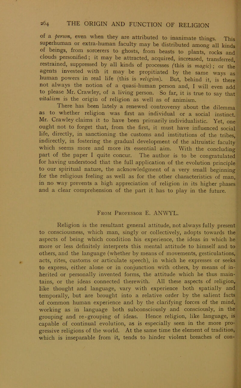 of a person, even when they are attributed to inanimate things. This superhuman or extra-human faculty may be distributed among all kinds of beings, from sorcerers to ghosts, from beasts to plants, rocks and clouds personified; it may be attracted, acquired, increased, transferred, restrained, suppressed by all kinds of processes (this is magic); or the agents invested with it may be propitiated by the same ways as human powers in real life (this is religion). But, behind it, is there not always the notion of a quasi-human person and, I will even add to please Mr. Crawley, of a living person. So far, it is true to say that vitalism is the origin of religion as well as of animism. There has been lately a renewed controversy about the dilemma as to whether religion was first an individual or a social instinct. Mr. Crawley claims it to have been primarily individualistic. Yet, one ought not to forget that, from the first, it must have influenced social life, directly, in sanctioning the customs and institutions of the tribes, indirectly, in fostering the gradual development of the altruistic faculty w'hich seems more and more its essential aim. With the concluding part of the paper I quite concur. The author is to be congratulated for having understood that the full application of the evolution principle to our spiritual nature, the acknowledgment of a very small beginning for the religious feeling as well as for the other characteristics of man, in no way prevents a high appreciation of religion in its higher phases and a clear comprehension of the part it has to play in the future. From Professor E. ANWYL. Religion is the resultant general attitude, not always fully present to consciousness, which man, singly or collectively, adopts towards the aspects of being which condition his experience, the ideas in which he more or less definitely interprets this mental attitude to himself and to others, and the language (whether by means of movements, gesticulations, acts, rites, customs or articulate speech), in which he expresses or seeks to express, either alone or in conjunction with others, by means of in- herited or personally invented forms, the attitude which he thus main- tains, or the ideas connected therewith. All these aspects of religion, like thought and language, vary with experience both spatially and temporally, but are brought into a relative order by the salient facts of common human experience and by the clarifying forces of the mind, working as in language both subconsciously and consciously, in the grouping and re-grouping of ideas. Hence religion, like language, is capable of continual evolution, as is especially seen in the more pro- gressive religions of the world. At the same time the element of tradition, which is inseparable from it, tends to hinder violent breaches of con-