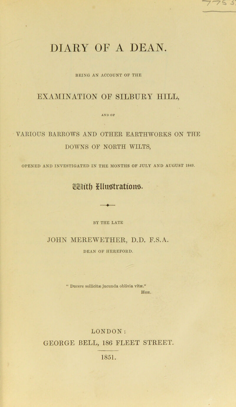 77S S. DIARY OF A DEAN. BEING AN ACCOUNT OF THE EXAMINATION OE SILBURY HILL, AND OP VARIOUS BARROWS AND OTHER EARTHWORKS ON THE DOWNS OF NORTH WILTS, OPENED AND INVESTIGATED IN THE MONTHS OF JULY AND AUGUST 1849. mitt) JUuStratfons. BY THE LATE JOHN MEREWETHER, D.D. F.S.A. DEAN OF HEREFORD. “ Ducere sollicitae jucunda oblivia vitae.” Hor. LONDON: GEORGE BELL, 186 FLEET STREET. 1851.