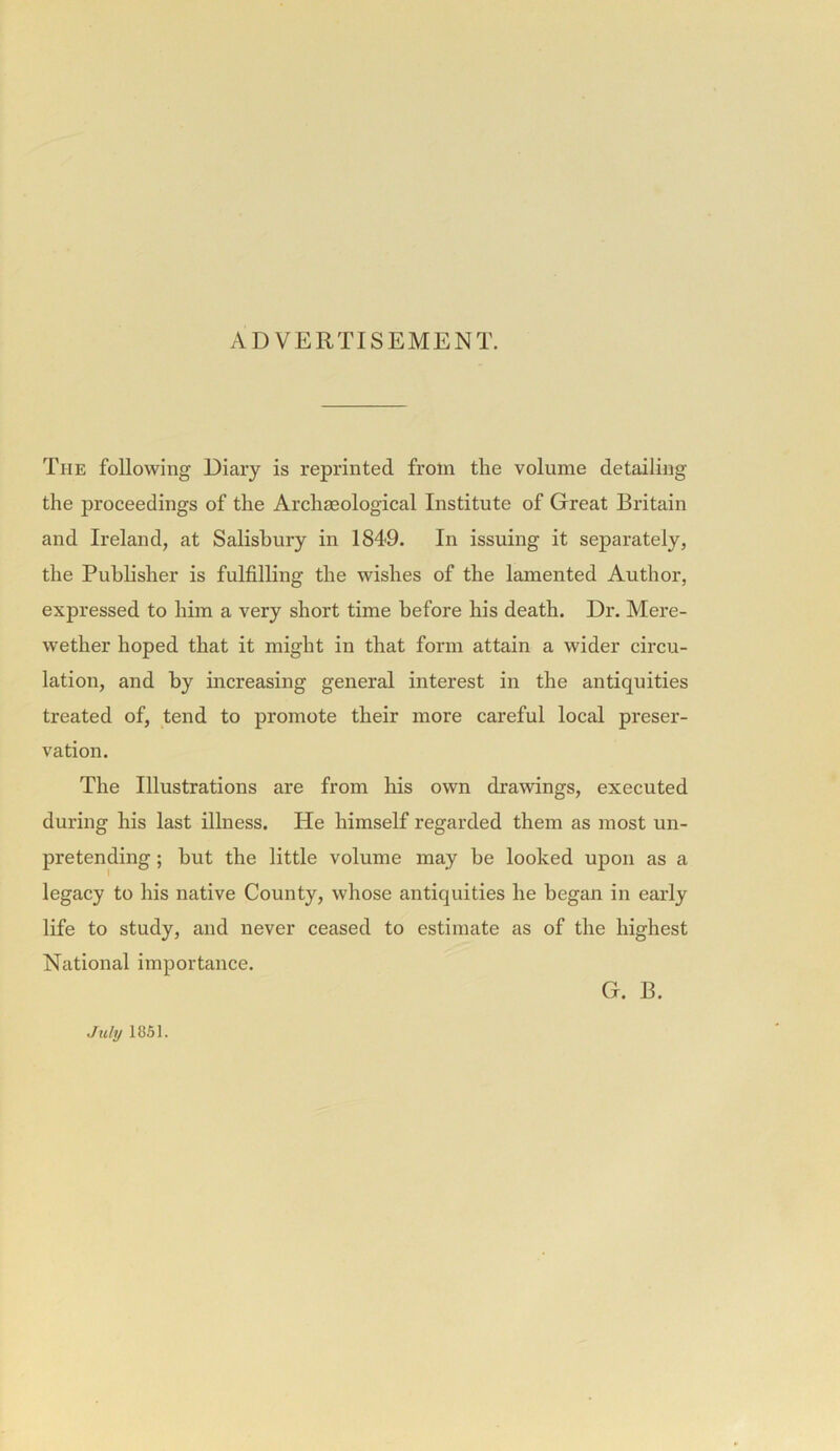 ADVERTISEMENT. The following Diary is reprinted from the volume detailing the proceedings of the Archaeological Institute of Great Britain and Ireland, at Salisbury in 1849. In issuing it separately, the Publisher is fulfilling the wishes of the lamented Author, expressed to him a very short time before his death. Dr. Mere- wether hoped that it might in that form attain a wider circu- lation, and by increasing general interest in the antiquities treated of, tend to promote their more careful local preser- vation. The Illustrations are from his own drawings, executed during his last illness. He himself regarded them as most un- pretending ; hut the little volume may be looked upon as a legacy to his native County, whose antiquities he began in early life to study, and never ceased to estimate as of the highest National importance. G. B. July 1851.