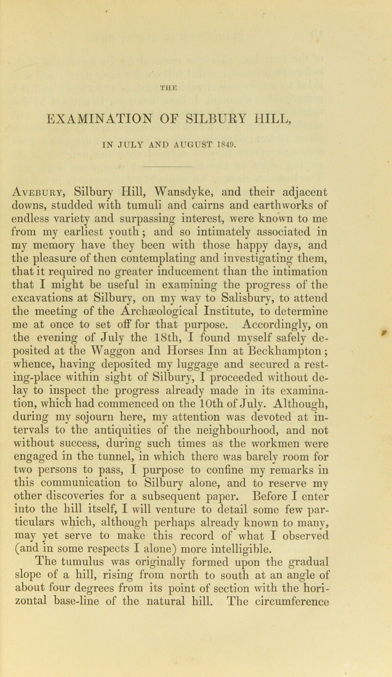 THE EXAMINATION OF SILBURY HILL, IN JULY AND AUGUST 1849. Avebury, Silbury Hill, Wansclyke, and their adjacent downs, studded with tumuli and cairns and earthworks of endless variety and surpassing interest, were known to me from my earliest youth; and so intimately associated in my memory have they been with those happy days, and the pleasure of then contemplating and investigating them, that it required no greater inducement than the intimation that I might be useful in examining the progress of the excavations at Silbury, on my way to Salisbury, to attend the meeting of the Archaeological Institute, to determine me at once to set off for that purpose. Accordingly, on the evening of July the 18th, I found myself safely de- posited at the Waggon and Horses Inn at Beckhampton; whence, having deposited my luggage and secured a rest- ing-place within sight of Silbury, I proceeded without de- lay to inspect the progress already made in its examina- tion, which had commenced on the 10th of July. Although, during my sojourn here, my attention was devoted at in- tervals to the antiquities of the neighbourhood, and not without success, during such times as the workmen were engaged in the tunnel, in which there was barely room for two persons to pass, I purpose to confine my remarks in this communication to Silbury alone, and to reserve my other discoveries for a subsequent paper. Before I enter into the hill itself, I will venture to detail some few par- ticulars which, although perhaps already known to many, may yet serve to make this record of what I observed (and in some respects I alone) more intelligible. The tumulus was originally formed upon the gradual slope of a hill, rising from north to south at an angle of about four degrees from its point of section with the hori- zontal base-line of the natural hill. The circumference