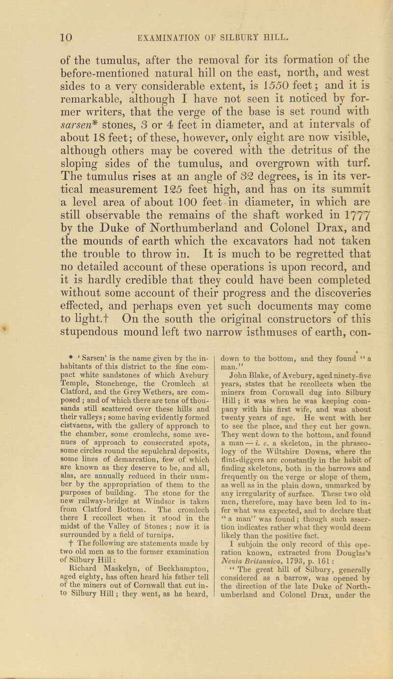 of the tumulus, after the removal for its formation of the before-mentioned natural hill on the east, north, and west sides to a very considerable extent, is 1550 feet; and it is remarkable, although I have not seen it noticed by for- mer writers, that the verge of the base is set round with sarsen* stones, 3 or 4 feet in diameter, and at intervals of about 18 feet; of these, however, only eight are now visible, although others may be covered with the detritus of the sloping sides of the tumulus, and overgrown with turf. The tumulus rises at an angle of 32 degrees, is in its ver- tical measurement 125 feet high, and has on its summit a level area of about 100 feet in diameter, in which are still observable the remains of the shaft worked in 1777 by the Duke of Northumberland and Colonel Drax, and the mounds of earth which the excavators had not taken the trouble to throw in. It is much to be regretted that no detailed account of these operations is upon record, and it is hardly credible that they could have been completed without some account of their progress and the discoveries effected, and perhaps even yet such documents may come to light.t On the south the original constructors of this stupendous mound left two narrow isthmuses of earth, con- * 1 Sarsen’ is the name given by the in- habitants of this district to the fine com- pact white sandstones of which Avebury Temple, Stonehenge, the Cromlech at Clatford, and the Grey Wethers, are com- posed ; and of which there are tens of thou- sands still scattered over these hills and their valleys; some having evidently formed cistvaens, with the gallery of approach to the chamber, some cromlechs, some ave- nues of approach to consecrated spots, some circles round the sepulchral deposits, some lines of demarcation, few of which are known as they deserve to be, and all, alas, are annually reduced in their num- ber by the appropriation of them to the purposes of building. The stone for the new railway-bridge at Windsor is taken from Clatford Bottom. The cromlech there I recollect when it stood in the midst of the Valley of Stones ; now it is surrounded by a field of turnips. f The following are statements made by two old men as to the former examination of Silbury Hill: Richard Maskelyn, of Beckhampton, aged eighty, has often heard his father tell of the miners out of Cornwall that cut in- to Silbury Hill; they went, as he heard, down to the bottom, and they found “ a man.” John Blake, of Avebury, aged ninety-five years, states that he recollects when the miners from Cornwall dug into Silbury Hill; it was when he was keeping com- pany with his first wife, and was about twenty years of age. He went with her to see the place, and they cut her gown. They went down to the bottom, and found a man — i. e. a skeleton, in the phraseo- logy of the Wiltshire Downs, where the flint-diggers are constantly in the habit of finding skeletons, both in the barrows and frequently on the verge or slope of them, as well as in the plain down, unmarked by any irregularity of surface. These two old men, therefore, may have been led to in- fer what was expected, and to declare that “ a man” was found; though such asser- tion indicates rather what they would deem likely than the positive fact. I subjoin the only record of this ope- ration known, extracted from Douglas’s Nenia Britannica, 1793, p. 161 : “ The great hill of Silbury, generally considered as a barrow, was opened by the direction of the late Duke of North- umberland and Colonel Drax, under the