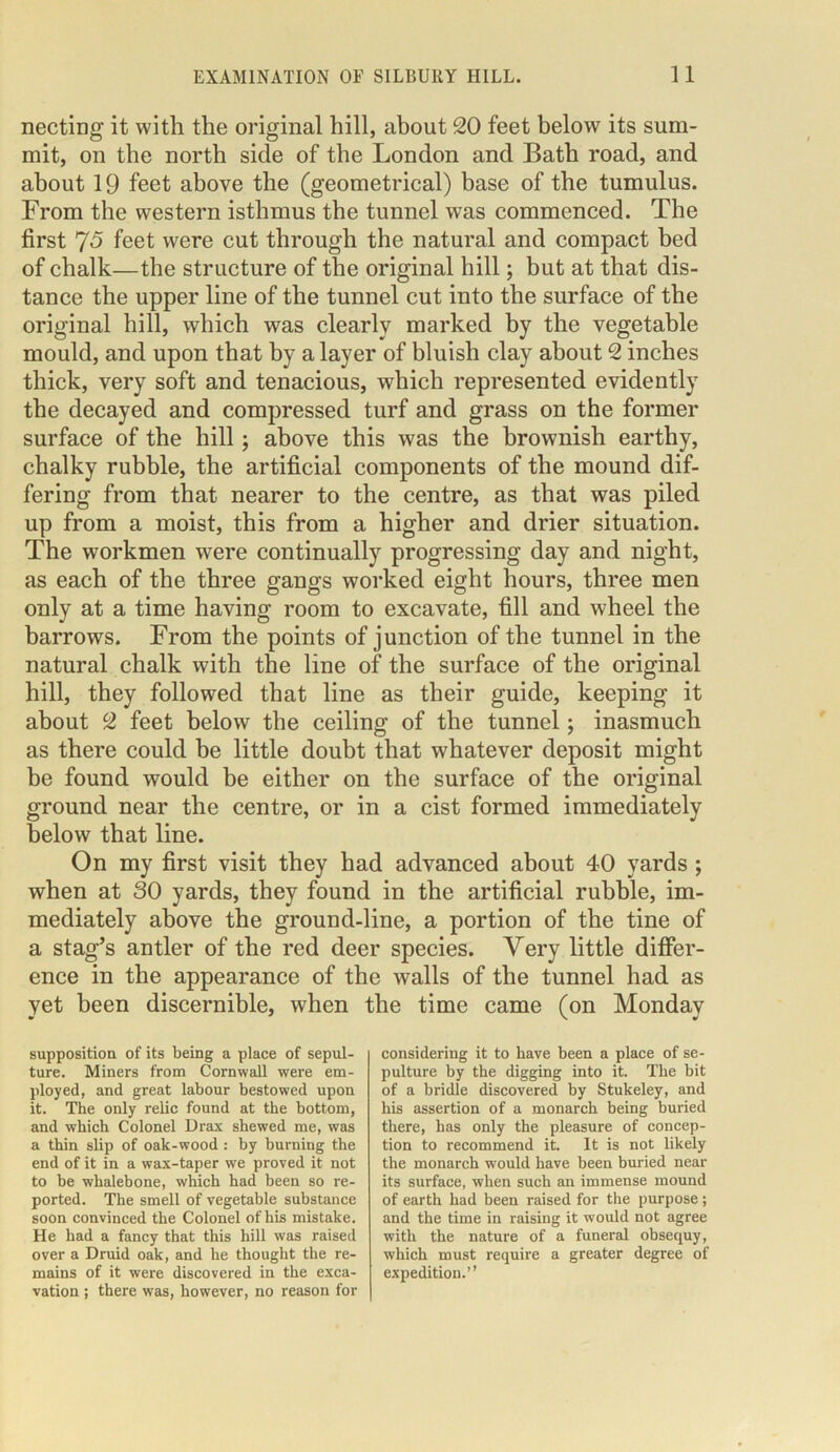 necting it with the original hill, about 20 feet below its sum- mit, on the north side of the London and Bath road, and about 19 feet above the (geometrical) base of the tumulus. From the western isthmus the tunnel was commenced. The first 75 feet were cut through the natural and compact bed of chalk—the structure of the original hill; but at that dis- tance the upper line of the tunnel cut into the surface of the original hill, which was clearly marked by the vegetable mould, and upon that by a layer of bluish clay about 2 inches thick, very soft and tenacious, which represented evidently the decayed and compressed turf and grass on the former surface of the hill; above this was the brownish earthy, chalky rubble, the artificial components of the mound dif- fering from that nearer to the centre, as that was piled up from a moist, this from a higher and drier situation. The workmen were continually progressing day and night, as each of the three gangs worked eight hours, three men only at a time having room to excavate, fill and wheel the barrows. From the points of junction of the tunnel in the natural chalk with the line of the surface of the original hill, they followed that line as their guide, keeping it about 2 feet below the ceiling of the tunnel; inasmuch as there could be little doubt that whatever deposit might be found would be either on the surface of the original ground near the centre, or in a cist formed immediately below that line. On my first visit they had advanced about 40 yards ; when at SO yards, they found in the artificial rubble, im- mediately above the ground-line, a portion of the tine of a stag’s antler of the red deer species. Very little differ- ence in the appearance of the walls of the tunnel had as yet been discernible, when the time came (on Mondav supposition of its being a place of sepul- ture. Miners from Cornwall were em- ployed, and great labour bestowed upon it. The only relic found at the bottom, and which Colonel Drax shewed me, was a thin slip of oak-wood : by burning the end of it in a wax-taper we proved it not to be whalebone, which had been so re- ported. The smell of vegetable substance soon convinced the Colonel of his mistake. He had a fancy that this hill was raised over a Druid oak, and he thought the re- mains of it were discovered in the exca- vation ; there was, however, no reason for considering it to have been a place of se- pulture by the digging into it. The bit of a bridle discovered by Stukeley, and his assertion of a monarch being buried there, has only the pleasure of concep- tion to recommend it. It is not likely the monarch would have been buried near its surface, when such an immense mound of earth had been raised for the purpose; and the time in raising it would not agree with the nature of a funeral obsequy, which must require a greater degree of expedition.”