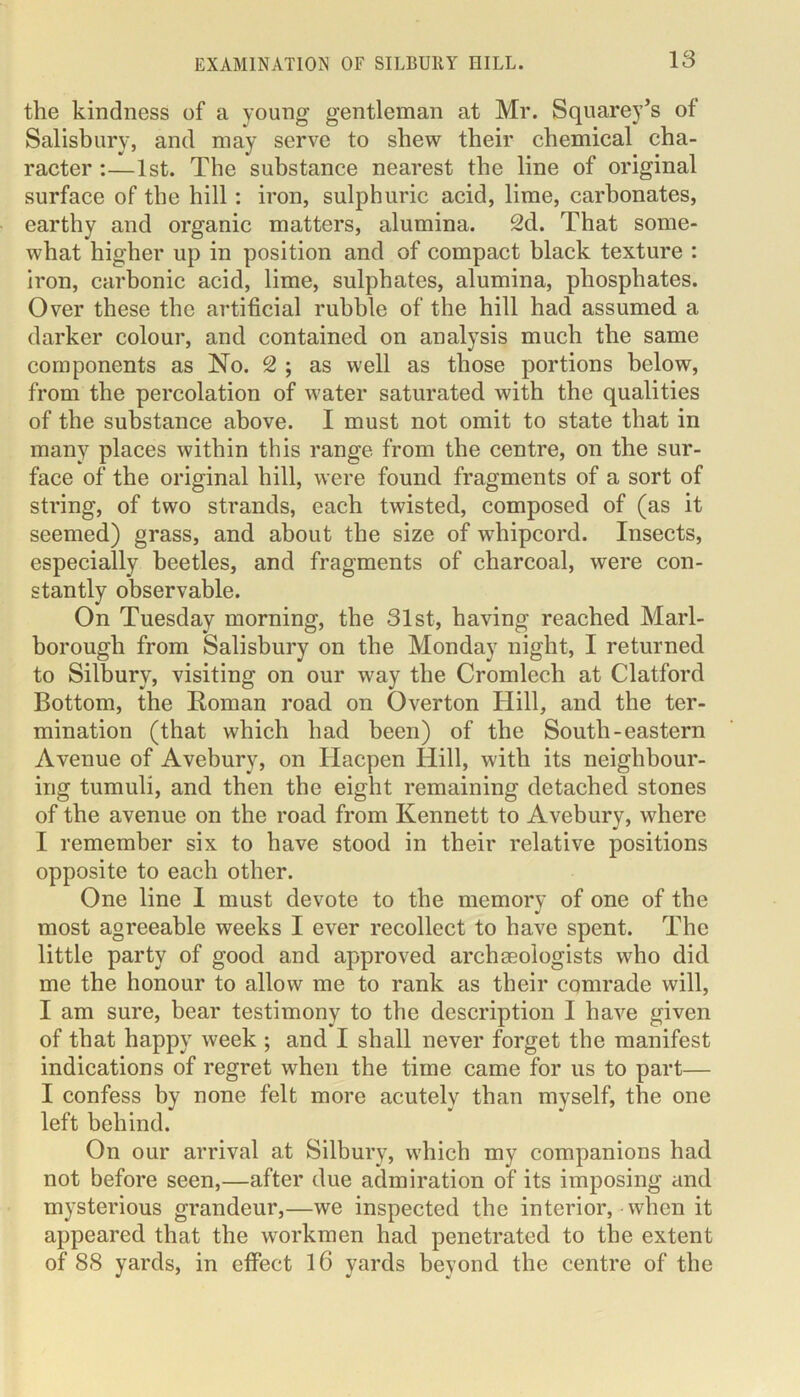 the kindness of a young gentleman at Mr. Squarey’s of Salisbury, and may serve to shew their chemical cha- racter :—1st. The substance nearest the line of original surface of the hill: iron, sulphuric acid, lime, carbonates, earthy and organic matters, alumina. 2d. That some- what higher up in position and of compact black texture : iron, carbonic acid, lime, sulphates, alumina, phosphates. Over these the artificial rubble of the hill had assumed a darker colour, and contained on analysis much the same components as No. 2 ; as well as those portions below, from the percolation of water saturated with the qualities of the substance above. I must not omit to state that in many places within this range from the centre, on the sur- face of the original hill, were found fragments of a sort of string, of two strands, each twisted, composed of (as it seemed) grass, and about the size of whipcord. Insects, especially beetles, and fragments of charcoal, were con- stantly observable. On Tuesday morning, the 31st, having reached Marl- borough from Salisbury on the Monday night, I returned to Silburv, visiting on our way the Cromlech at Clatford Bottom, the Roman road on Overton Hill, and the ter- mination (that which had been) of the South-eastern Avenue of Avebury, on Hacpen Hill, with its neighbour- ing tumuli, and then the eight remaining detached stones of the avenue on the road from Kennett to Avebury, where I remember six to have stood in their relative positions opposite to each other. One line I must devote to the memory of one of the most agreeable weeks I ever recollect to have spent. The little party of good and approved archaeologists who did me the honour to allow me to rank as their comrade will, I am sure, bear testimony to the description I have given of that happy week ; and I shall never forget the manifest indications of regret when the time came for us to part— I confess by none felt more acutely than myself, the one left behind. On our arrival at Silbury, which my companions had not before seen,—after due admiration of its imposing and mysterious grandeur,—we inspected the interior, when it appeared that the workmen had penetrated to the extent of 88 yards, in effect 16 yards beyond the centre of the