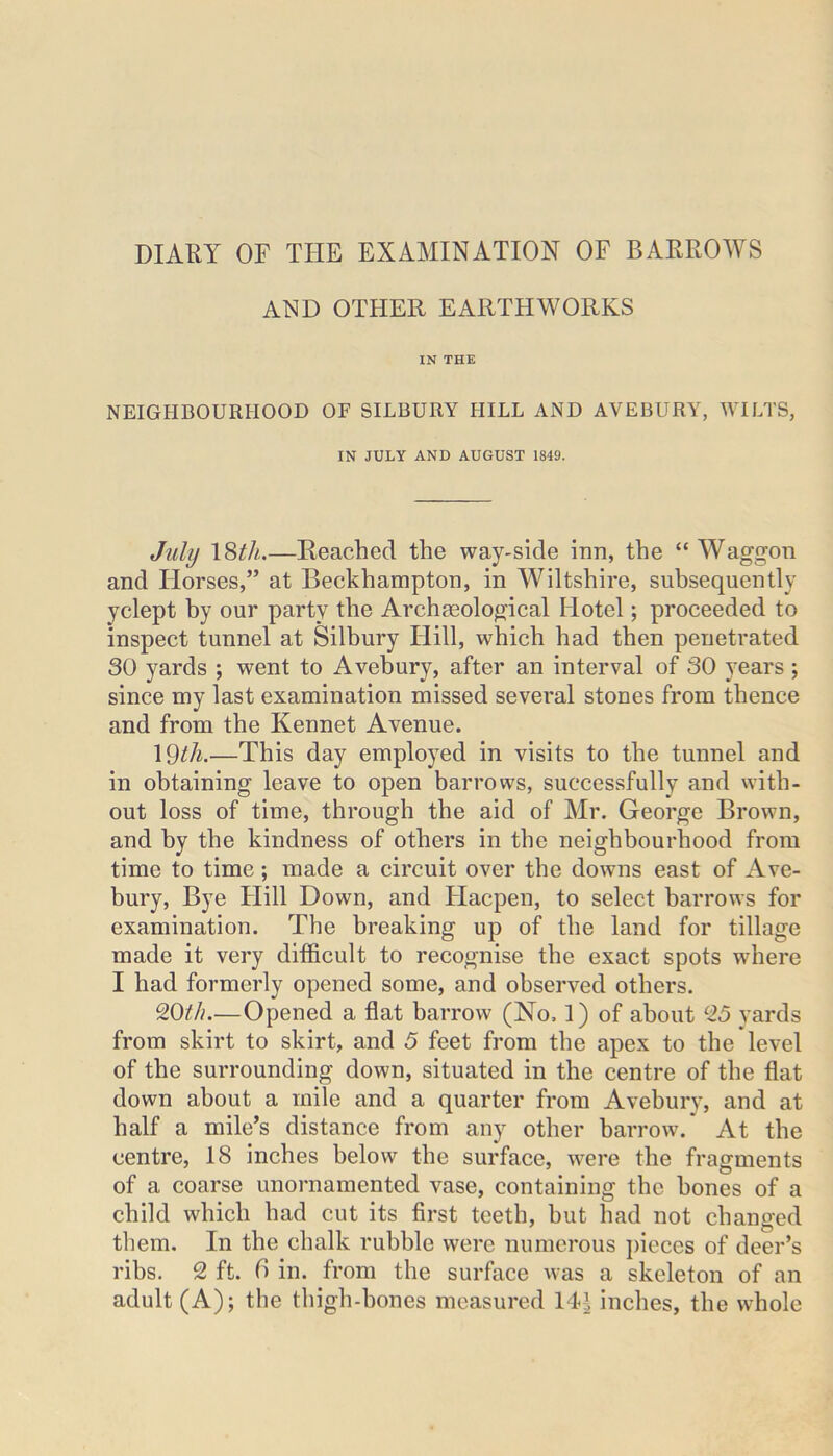 DIARY OF THE EXAMINATION OF BARROWS AND OTHER EARTHWORKS IN THE NEIGHBOURHOOD OF SILBURY HILL AND AVEBURY, WILTS, IN JULY AND AUGUST 1849. July 18th.—Reached the way-side inn, the “Waggon and Horses,” at Beckhampton, in Wiltshire, subsequently yclept by our party the Archaeological Hotel; proceeded to inspect tunnel at Silbury Hill, which had then penetrated 30 yards ; went to Avebury, after an interval of 30 years ; since my last examination missed several stones from thence and from the Kennet Avenue. 1 Qth.—This day employed in visits to the tunnel and in obtaining leave to open barrows, successfully and with- out loss of time, through the aid of Mr. George Brown, and by the kindness of others in the neighbourhood from time to time; made a circuit over the downs east of Ave- bury, Bye Hill Down, and Hacpen, to select barrows for examination. The breaking up of the land for tillage made it very difficult to recognise the exact spots where I had formerly opened some, and observed others. %0th.—Opened a flat barrow (No. 1) of about 25 yards from skirt to skirt, and 5 feet from the apex to the level of the surrounding down, situated in the centre of the flat down about a mile and a quarter from Avebury, and at half a mile’s distance from any other barrow. At the centre, 18 inches below the surface, were the fragments of a coarse unornamented vase, containing the hones of a child which had cut its first teeth, but had not changed them. In the chalk rubble were numerous pieces of deer’s ribs. 2 ft. 6 in. from the surface was a skeleton of an adult (A); the thigh-bones measured 144 inches, the whole