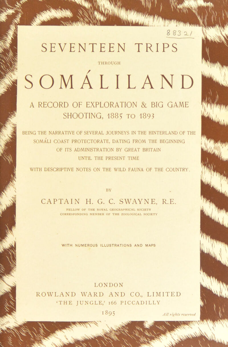 THROUGH \*i SOMALI LAND A RECORD OF EXPLORATION & BIG GAME SHOOTING, to 1893 BEING THE NARRATIVE OF SEVERAL JOURNEYS IN THE HINTERLAND OF THE SOMALI COAST PROTECTORATE, DATING FROM THE BEGINNING OF ITS ADMINISTRATION BY GREAT BRITAIN UNTIL THE PRESENT TIME WITH DESCRIPTIVE NOTES ON THE WILD FAUNA OF THE COUNTRY BY CAPTAIN H. G. C. SWAYNE, R.E. FELLOW OF THE ROYAL GEOGRAPHICAL SOCIETY CORRESPONDING MEMBER OF THE ZOOLOGICAL SOCIETY WITH NUMEROUS ILLUSTRATIONS AND MAPS LONDON ROWLAND WARD AND CO., LIMITED ‘THE JUNGLE,’ 166 PICCADILLY 1895 All rights reserved