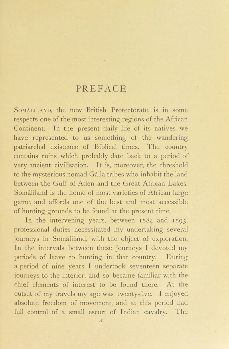 PREFACE Somaliland, the new British Protectorate, is in some respects one of the most interesting regions of the African Continent. In the present daily life of its natives we have represented to us something of the wandering patriarchal existence of Biblical times. The country contains ruins which probably date back to a period of very ancient civilisation. It is, moreover, the threshold to the mysterious nomad Galla tribes who inhabit the land between the Gulf of Aden and the Great African Lakes. Somaliland is the home of most varieties of African large game, and affords one of the best and most accessible of hunting-grounds to be found at the present time. In the intervening years, between 1884 and 1893, professional duties necessitated my undertaking several journeys in Somaliland, with the object of exploration. In the intervals between these journeys I devoted my periods of leave to hunting in that country. During a period of nine years I undertook seventeen separate journeys to the interior, and so became familiar with the chief elements of interest to be found there. At the outset of my travels my age was twenty-five. I enjoyed absolute freedom of movement, and at this period had full control of a small escort of Indian cavalry. The a