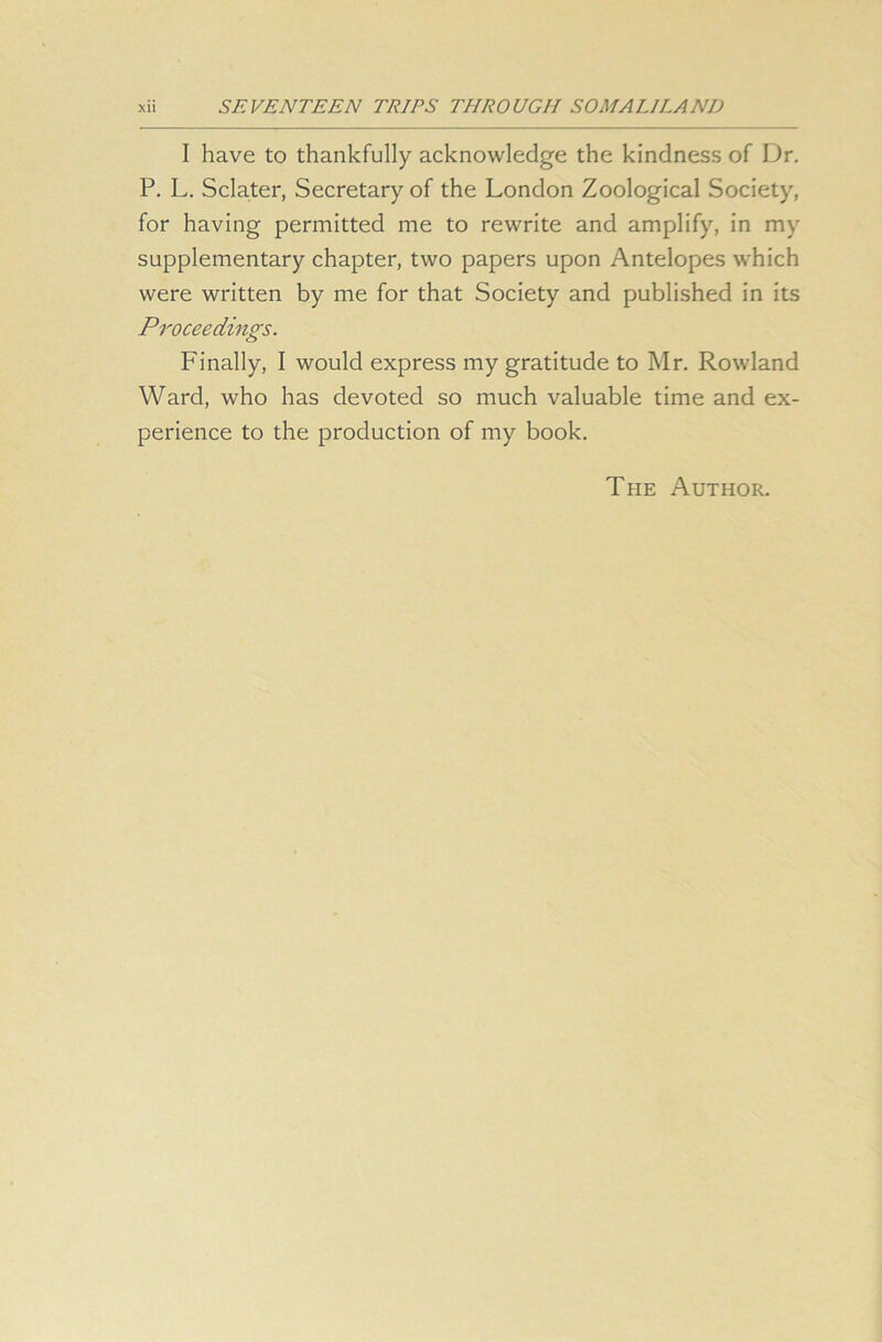 I have to thankfully acknowledge the kindness of Dr. P. L. Sclater, Secretary of the London Zoological Society, for having permitted me to rewrite and amplify, in my supplementary chapter, two papers upon Antelopes which were written by me for that Society and published in its Proceedings. Finally, I would express my gratitude to Mr. Rowland Ward, who has devoted so much valuable time and ex- perience to the production of my book. The Author.