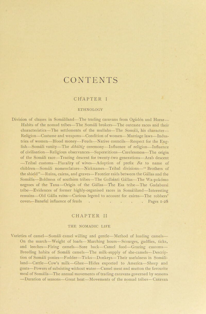 CONTENTS CHAPTER I ETHNOLOGY Division of classes in Somaliland—The trading caravans from Ogaden and Harar— Habits of the nomad tribes—The Somali brokers—The outcaste races and their characteristics—The settlements of the mullahs—The Somali, his character— Religion—Costume and weapons—Condition of women—Marriage laws—Indus- tries of women—Blood money—Feuds—Native councils—Respect for the Eng- lish—Somali vanity—The dibdltig ceremony—Influence of religion—Influence of civilisation—Religious observances—Superstitions—Carelessness—The origin of the Somali race—Tracing descent for twenty-two generations—Arab descent —Tribal customs—Plurality of wives—Adoption of prefix Ba to name of children—Somali nomenclature—Nicknames—Tribal divisions—“ Brothers of the shield”—Ruins, cairns, and graves—Frontier raids between the Gallas and the Somalis—Boldness of southern tribes—The Golbanti Gallas—The Wa-pokomo negroes of the Tana—Origin of the Gallas—The Esa tribe—The Gadabursi tribe—Evidences of former highly-organised races in Somaliland—Interesting remains—Old Galla ruins—Curious legend to account for cairns—The robbers’ cover,—Baneful influence of feuds ...... Pages 1-28 CHAPTER II THE NOMADIC LIFE % Varieties of camel—Somali camel willing and gentle—Method of loading camels— On the march—Weight of loads—Marching hours—Scourges, gadflies, ticks, and leeches—Firing camels—Sore back—Camel food—Grazing customs— Breeding habits of Somali camels—The milk-supply of she-camels—Descrip- tion of Somali ponies—Fodder—Ticks—Donkeys—Their usefulness in Somali- land—Cattle—Cow’s milk—Ghee—Hides exported to America—Sheep and goats—Powers of subsisting without water—Camel meat and mutton the favourite meal of Somalis—The annual movements of trading caravans governed by seasons —Duration of seasons—Great heat—Movements of the nomad tribes—Caravan