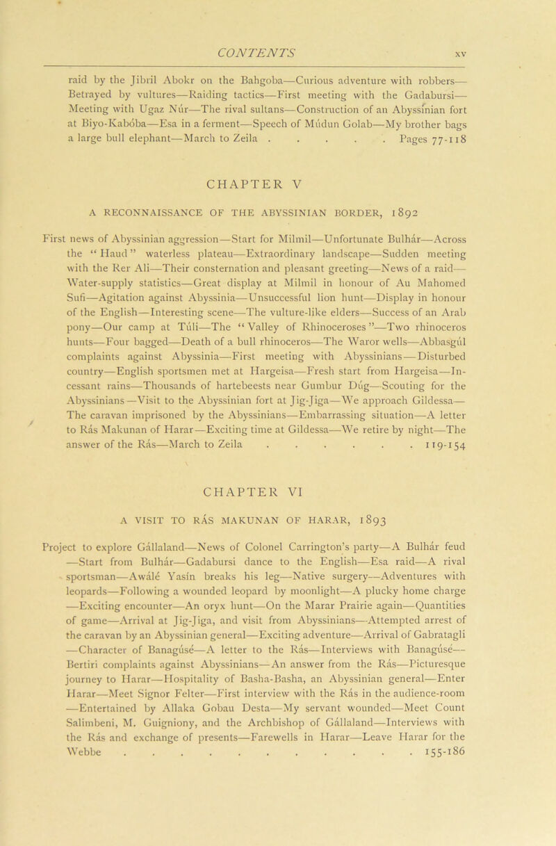 raid by the Jibril Abokr on the Bahgoba—Curious adventure with robbers— Betrayed by vultures—Raiding tactics—First meeting with the Gadabursi— Meeting with Ugaz Niir—The rival sultans—Construction of an Abyssinian fort at Biyo-Kaboba—Esa in a ferment—Speech of Mudun Golab—My brother bags a large bull elephant—March to Zeila ..... Pages 77-118 CHAPTER V A RECONNAISSANCE OF THE ABYSSINIAN BORDER, 1892 First news of Abyssinian aggression—Start for Milmil—Unfortunate Bulhar—Across the “ Haud ” waterless plateau—Extraordinary landscape—Sudden meeting with the Rer Ali—Their consternation and pleasant greeting—News of a raid— Water-supply statistics—Great display at Milmil in honour of Au Mahomed Sufi—Agitation against Abyssinia—Unsuccessful lion hunt—Display in honour of the English—Interesting scene—The vulture-like elders—Success of an Arab pony—Our camp at Tuli—The “Valley of Rhinoceroses”—Two rhinoceros hunts—Four bagged—Death of a bull rhinoceros—The Waror wells—Abbasgul complaints against Abyssinia—First meeting with Abyssinians — Disturbed country—English sportsmen met at Hargeisa—Fresh start from Hargeisa—In- cessant rains—Thousands of hartebeests near Gumbur Dug—Scouting for the Abyssinians—Visit to the Abyssinian fort at Jig-Jiga—We approach Gildessa— The caravan imprisoned by the Abyssinians—Embarrassing situation—A letter to Ras Makunan of Harar—Exciting time at Gildessa—We retire by night—The answer of the Ras—March to Zeila ...... 119-154 CHAPTER VI A VISIT TO RAS MAKUNAN OF HARAR, 1893 Project to explore Gallaland—News of Colonel Carrington’s party—A Bulhar feud —Start from Bulhar—Gadabursi dance to the English—Esa raid—A rival sportsman—Awale Yasin breaks his leg—Native surgery—Adventures with leopards—Following a wounded leopard by moonlight—A plucky home charge —Exciting encounter—An oryx hunt—On the Marar Prairie again—Quantities of game—Arrival at Jig-Jiga, and visit from Abyssinians—Attempted arrest of the caravan by an Abyssinian general—Exciting adventure—Arrival of Gabratagli —Character of Banaguse—A letter to the Ras—Interviews with Banaguse— Bertiri complaints against Abyssinians—An answer from the Ras—Picturesque journey to Harar—Hospitality of Basha-Basha, an Abyssinian general—Enter Plarar—Meet Signor Felter—First interview with the Ras in the audience-room —Entertained by Allaka Gobau Desta—My servant wounded—Meet Count Salimbeni, M. Guigniony, and the Archbishop of Gallaland—Interviews with the Ras and exchange of presents—Farewells in Harar—Leave Harar for the Webbe 155-186