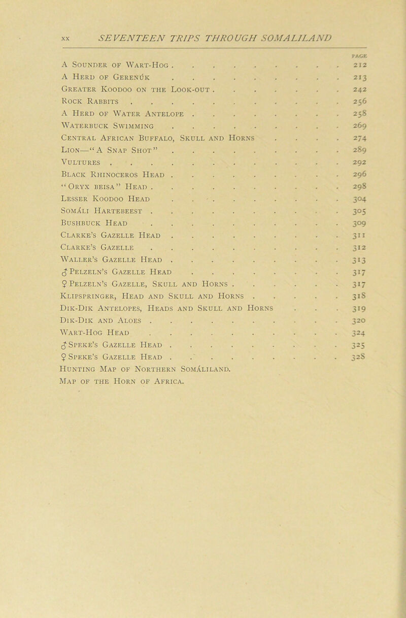 KA.CE A Sounder of Wart-Hog 212 A Herd of GereRijk 213 Greater Koodoo on the Look-out ....... 242 Rock Rabbits ........... 256 A Herd of Water Antelope ........ 258 Waterbuck Swimming 269 Central African Buffalo, Skull and Horns .... 274 Lion—“A Snap Shot” 289 Vultures ............ 292 Black Rhinoceros Head ......... 296 “Oryx beisa” Head 298 Lesser Koodoo Head . . . . . . . . . 304 SomAli Hartebeest .......... 305 Bushbuck Head 309 Clarke’s Gazelle Head . . . . . . . . .311 Clarke’s Gazelle . . . . . . . . . .312 Waller’s Gazelle Head . . . . . . . . 313 (JPelzeln’s Gazelle Head 317 9 Pelzeln’s Gazelle, Skull and Horns 317 Klipspringer, PIead and Skull and Horns 31S Dik-Dik Antelopes, Heads and Skull and Horns . . 319 Dik-Dik and Aloes 320 Wart-Hog Head 324 cj Speke’s Gazelle Head 325 9 Speke’s Gazelle Head 32S Hunting Map of Northern Somaliland. Map of the Horn of Africa.