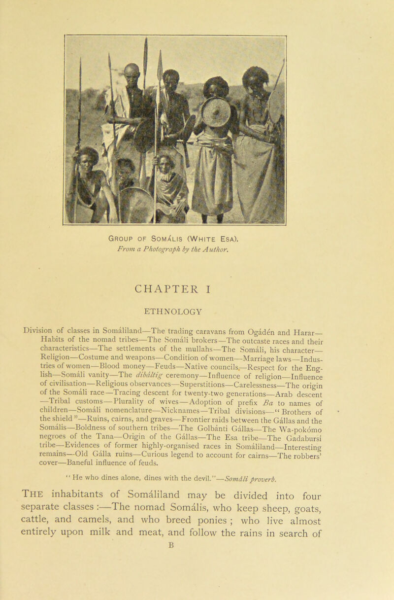 Group of Somalis (White Esa). From a Photograph by the A uthor. CHAPTER I ETHNOLOGY Division of classes in Somaliland—The trading caravans from Ogaden and Harar— Habits of the nomad tribes The Somali brokers—T. he outcaste races and their characteristics—The settlements of the mullahs—The Somali, his character Religion—Costume and weapons—Condition of women—Marriage laws—Indus- tries of women—Blood money—Feuds—Native councils—Respect for the Eng- lish—Somali vanity—The dibdltig ceremony—Influence of religion Influence of civilisation—Religious observances—Superstitions—Carelessness—The origin of the Somali race—Tracing descent for twenty-two generations—Arab descent —Tribal customs—Plurality of wives—Adoption of prefix Ba to names of children—Somali nomenclature—Nicknames—Tribal divisions “Brothers of the shield Ruins, cairns, and graves—Frontier raids between the Gallas and the Somalis—Boldness of southern tribes—The Golbanti Gallas—The Wa-pokomo negroes of the Tana—Origin of the Gallas—The Esa tribe—The Gadabursi tribe—Evidences of former highly-organised races in Somaliland—Interesting remains—Old Galla ruins—Curious legend to account for cairns—The robbers’ cover—Baneful influence of feuds. “ He who dines alone, dines with the devil.”—Somdliproverb. The inhabitants of Somaliland may be divided into four separate classes :—The nomad Somalis, who keep sheep, goats, cattle, and camels, and who breed ponies ; who live almost entirely upon milk and meat, and follow the rains in search of B