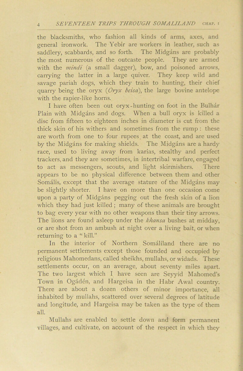 the blacksmiths, who fashion all kinds of arms, axes, and general ironwork. The Yebir are workers in leather, such as saddlery, scabbards, and so forth. The Midgans are probably the most numerous of the outcaste people. They are armed with the mindi (a small dagger), bow, and poisoned arrows, carrying the latter in a large quiver. They keep wild and savage pariah dogs, which they train to hunting, their chief quarry being the oryx (Oryx beisd), the large bovine antelope with the rapier-like horns. I have often been out oryx-hunting on foot in the Bulhar Plain with Midgans and dogs. When a bull oryx is killed a disc from fifteen to eighteen inches in diameter is cut from the thick skin of his withers and sometimes from the rump : these are worth from one to four rupees at the coast, and are used by the Midgans for making shields. The Midgans are a hardy race, used to living away from karias, stealthy and perfect trackers, and they are sometimes, in intertribal warfare, engaged to act as messengers, scouts, and light skirmishers. There appears to be no physical difference between them and other Somalis, except that the average stature of the Midgans may be slightly shorter. I have on more than one occasion come upon a party of Midgans pegging out the fresh skin of a lion which they had just killed ; many of these animals are brought to bag every year with no other weapons than their tiny arrows. The lions are found asleep under the khansa bushes at midday, or are shot from an ambush at night over a living bait, or when returning to a “ kill.” In the interior of Northern Somaliland there are no permanent settlements except those founded and occupied by religious Mahomedans, called sheikhs, mullahs, or widads. These settlements occur, on an average, about seventy miles apart. The two largest which I have seen are Seyyid Mahomed’s Town in Ogaden, and Hargeisa in the Habr Awal country. There are about a dozen others of minor importance, all inhabited by mullahs, scattered over several degrees of latitude and longitude, and Hargeisa may be taken as the type of them all. Mullahs arc enabled to settle down and form permanent villages, and cultivate, on account of the respect in which they