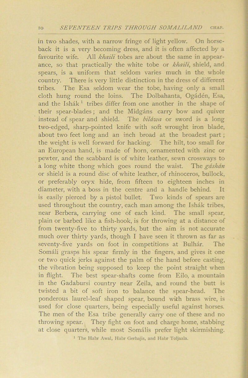 in two shades, with a narrow fringe of light yellow. On horse- back it is a very becoming dress, and it is often affected by a favourite wife. All khaili tobes are about the same in appear- ance, so that practically the white tobe or kliaili, shield, and spears, is a uniform that seldom varies much in the whole country. There is very little distinction in the dress of different tribes. The Esa seldom wear the tobe, having only a small cloth hung round the loins. The Dolbahanta, Ogaden, Esa, and the Ishak 1 tribes differ from one another in the shape of their spear-blades; and the Midgans carry bow and quiver instead of spear and shield. The bildzva or sword is a long two-edged, sharp-pointed knife with soft wrought iron blade, about two feet long and an inch broad at the broadest part ; the weight is well forward for hacking. The hilt, too small for an European hand, is made of horn, ornamented with zinc or pewter, and the scabbard is of white leather, sewn crossways to a long white thong which goes round the waist. The gasluin or shield is a round disc of white leather, of rhinoceros, bullock, or preferably oryx hide, from fifteen to eighteen inches in diameter, with a boss in the centre and a handle behind. It is easily pierced by a pistol bullet. Two kinds of spears are used throughout the country, each man among the Ishak tribes, near Berbera, carrying one of each kind. The small spear, plain or barbed like a fish-hook, is for throwing at a distance of from twenty-five to thirty yards, but the aim is not accurate much over thirty yards, though I have seen it thrown as far as seventy-five yards on foot in competitions at Bulhar. The Somali grasps his spear firmly in the fingers, and gives it one or two quick jerks against the palm of the hand before casting, the vibration being supposed to keep the point straight when in flight. The best spear-shafts come from Eilo, a mountain in the Gadabursi country near Zeila, and round the butt is twisted a bit of soft iron to balance the spear-head. The ponderous laurel-leaf shaped spear, bound with brass wire, is used for close quarters, being especially useful against horses. The men of the Esa tribe generally carry one of these and no throwing spear. They fight on foot and charge home, stabbing at close quarters, while most Somalis prefer light skirmishing.