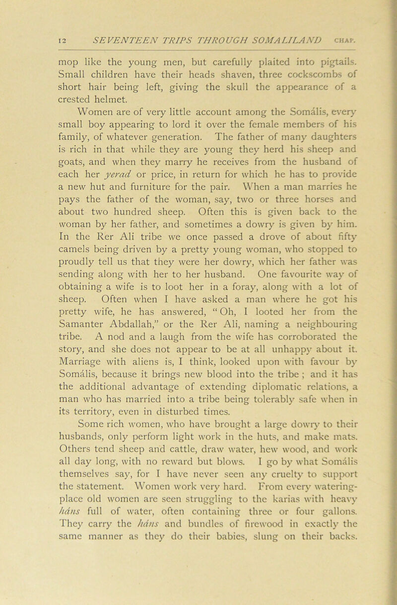 mop like the young men, but carefully plaited into pigtails. Small children have their heads shaven, three cockscombs of short hair being left, giving the skull the appearance of a crested helmet. Women are of very little account among the Somalis, every small boy appearing to lord it over the female members of his family, of whatever generation. The father of many daughters is rich in that while they are young they herd his sheep and goats, and when they marry he receives from the husband of each her yerad or price, in return for which he has to provide a new hut and furniture for the pair. When a man marries he pays the father of the woman, say, two or three horses and about two hundred sheep. Often this is given back to the woman by her father, and sometimes a dowry is given by him. In the Rer Ali tribe we once passed a drove of about fifty camels being driven by a pretty young woman, who stopped to proudly tell us that they were her dowry, which her father was sending along with her to her husband. One favourite way of obtaining a wife is to loot her in a foray, along with a lot of sheep. Often when I have asked a man where he got his pretty wife, he has answered, “ Oh, I looted her from the Samanter Abdallah,” or the Rer Ali, naming a neighbouring tribe. A nod and a laugh from the wife has corroborated the story, and she does not appear to be at all unhappy about it. Marriage with aliens is, I think, looked upon with favour by Somalis, because it brings new blood into the tribe ; and it has the additional advantage of extending diplomatic relations, a man who has married into a tribe being tolerably safe when in its territory, even in disturbed times. Some rich women, who have brought a large dowry to their husbands, only perform light work in the huts, and make mats. Others tend sheep and cattle, draw water, hew wood, and work all day long, with no reward but blows. I go by what Somalis themselves say, for I have never seen any cruelty to support the statement. Women work very hard. From ever}- watering- place old women are seen struggling to the karias with heavy bans full of water, often containing three or four gallons. They carry the hdns and bundles of firewood in exactly the same manner as they do their babies, slung on their backs.