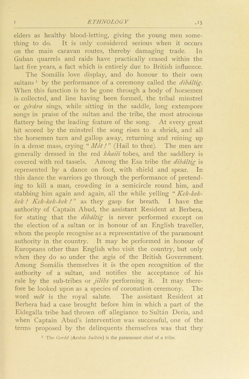 elders as healthy blood-letting, giving the young men some- thing to do. It is only considered serious when it occurs on the main caravan routes, thereby damaging trade. In Guban quarrels and raids have practically ceased within the last five years, a fact which is entirely due to British influence. The Somalis love display, and do honour to their own sultans 1 by the performance of a ceremony called the dibaltig. When this function is to be gone through a body of horsemen is collected, and line having been formed, the tribal minstrel or gth’dra sings, while sitting in the saddle, long extempore songs in praise of the sultan and the tribe, the most atrocious flattery being the leading feature of the song. At every great hit scored by the minstrel the song rises to a shriek, and all the horsemen turn and gallop away, returning and reining up in a dense mass, crying “Mot!” (Hail to thee). The men are generally dressed in the red khaili tobes, and the saddlery is covered with red tassels. Among the Esa tribe the dibaltig is represented by a dance on foot, with shield and spear. In this dance the warriors go through the performance of pretend- ing to kill a man, crowding in a semicircle round him, and stabbing him again and again, all the while yelling “ Kck-kek- kek! Kek-kek-kek! ” as they gasp for breath. I have the authority of Captain Abud, the assistant Resident at Berbera, for stating that the dibaltig is never performed except on the election of a sultan or in honour of an English traveller, whom the people recognise as a representative of the paramount authority in the country. It may be performed in honour of Europeans other than English who visit the country, but only when they do so under the segis of the British Government. Among Somalis themselves it is the open recognition of the authority of a sultan, and notifies the acceptance of his rule by the sub-tribes or jilibs performing it. It may there- fore be looked upon as a species of coronation ceremony. The word m6t is the royal salute. The assistant Resident at Berbera had a case brought before him in which a part of the Eidegalla tribe had thrown off allegiance to Sultdn Deria, and when Captain Abud’s intervention was successful, one of the terms proposed by the delinquents themselves was that they 1 The Ger&d (Arabic Suitin') is the paramount chief of a tribe.