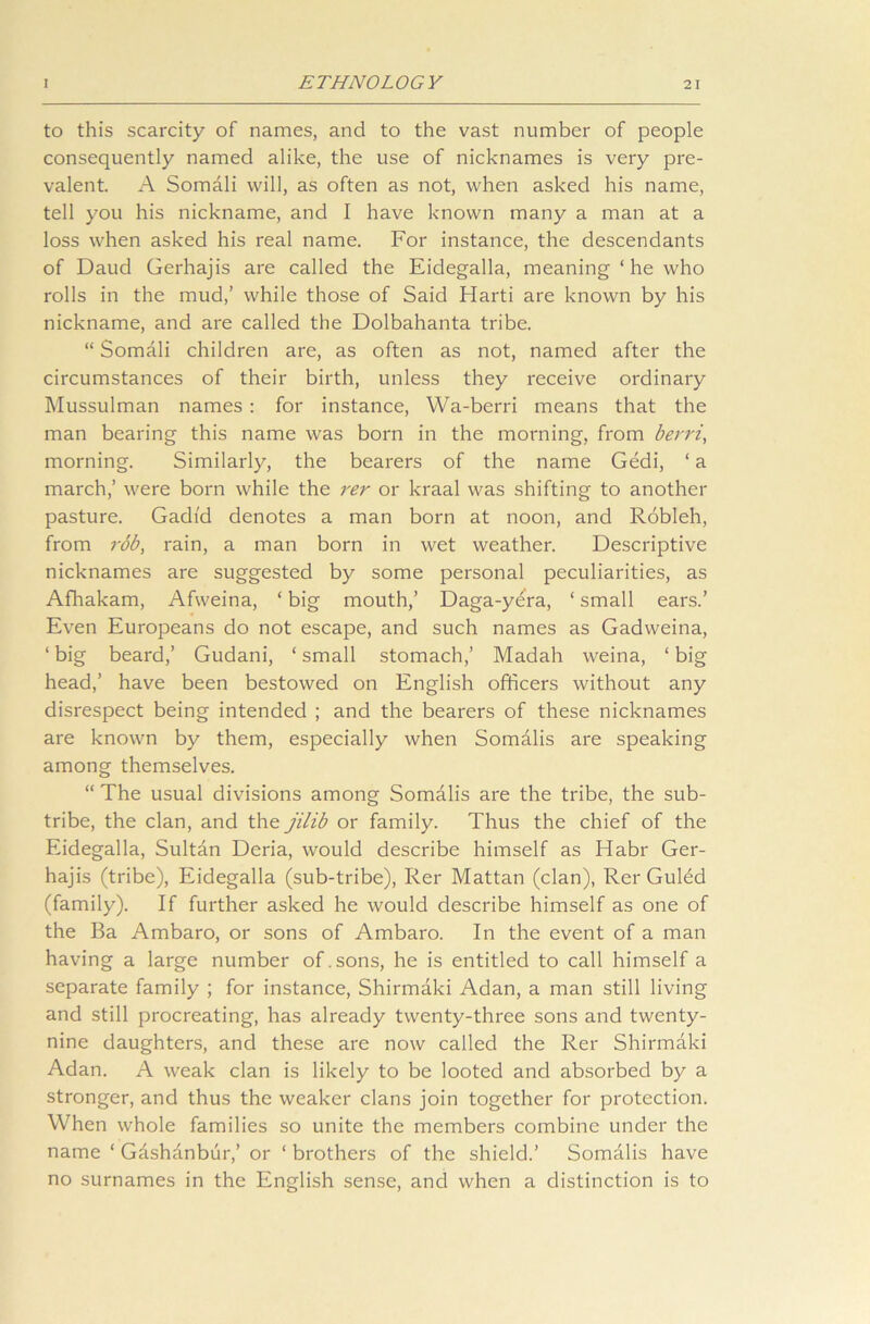 to this scarcity of names, and to the vast number of people consequently named alike, the use of nicknames is very pre- valent. A Somali will, as often as not, when asked his name, tell you his nickname, and I have known many a man at a loss when asked his real name. For instance, the descendants of Daud Gerhajis are called the Eidegalla, meaning ‘ he who rolls in the mud,’ while those of Said Harti are known by his nickname, and are called the Dolbahanta tribe. “ Somali children are, as often as not, named after the circumstances of their birth, unless they receive ordinary Mussulman names : for instance, Wa-berri means that the man bearing this name was born in the morning, from berri, morning. Similarly, the bearers of the name Gedi, ‘ a march,’ were born while the rer or kraal was shifting to another pasture. Gadid denotes a man born at noon, and Robleh, from rob, rain, a man born in wet weather. Descriptive nicknames are suggested by some personal peculiarities, as Afhakam, Afweina, ‘ big mouth,’ Daga-yera, ‘ small ears.’ Even Europeans do not escape, and such names as Gadweina, ‘ big beard,’ Gudani, ‘ small stomach,’ Madah weina, ‘ big- head,’ have been bestowed on English officers without any disrespect being intended ; and the bearers of these nicknames are known by them, especially when Somalis are speaking among themselves. “ The usual divisions among Somalis are the tribe, the sub- tribe, the clan, and the jilib or family. Thus the chief of the Eidegalla, Sultan Deria, would describe himself as Habr Ger- hajis (tribe), Eidegalla (sub-tribe), Rer Mattan (clan), Rer Guled (family). If further asked he would describe himself as one of the Ba Ambaro, or sons of Ambaro. In the event of a man having a large number of.sons, he is entitled to call himself a separate family ; for instance, Shirmaki Adan, a man still living and still procreating, has already twenty-three sons and twenty- nine daughters, and these are now called the Rer Shirmaki Adan. A weak clan is likely to be looted and absorbed by a stronger, and thus the weaker clans join together for protection. When whole families so unite the members combine under the name ‘ Gashanbur,’ or ‘ brothers of the shield.’ Somalis have no surnames in the English sense, and when a distinction is to