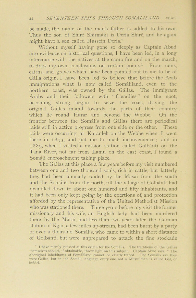 be made, the name of the man’s father is added to his own. Thus the son of Shirb Shirmaki is Deria Shird, and he again might have a son called Hussein Deria.” Without myself having gone so deeply as Captain Abud into evidence on historical questions, I have been led, in a long intercourse with the natives at the camp-fire and on the march, to draw my own conclusions on certain points.1 From ruins, cairns, and graves which have been pointed out to me to be of Galla origin, I have been led to believe that before the Arab immigrations what is now called Somaliland, even to the northern coast, was owned by the Gallas. The immigrant Arabs and their followers with “ friendlies ” on the spot, becoming strong, began to seize the coast, driving the original Gallas inland towards the parts of their country which lie round Harar and beyond the Webbe. On the frontier between the Somalis and Gallas there are periodical raids still in active progress from one side or the other. These raids were occurring at Karanleh on the Webbe when I went there in 1893, and put me to much inconvenience; and in 1889, when I visited a mission station called Golbanti on the Tana River, not far from Lamu on the east coast, I found a Somali encroachment taking place. The Gallas at this place a few years before my visit numbered between one and two thousand souls, rich in cattle, but latterly they had been annually raided by the Masai from the south and the Somalis from the north, till the village of Golbanti had dwindled down to about one hundred and fifty inhabitants, and it had been only kept going by the exertions of, and protection afforded by the representative of the United Methodist Mission who was stationed there. Three years before my visit the former missionary and his wife, an English lady, had been murdered there by the Masai, and less than two years later the German station of Ngai, a few miles up-stream, had been burnt by a party of over a thousand Somdlis, who came to within a short distance of Golbanti, but were unprepared to attack the fine stockade 1 I have merely guessed at this origin for the Somalis. The traditions of the Gallas themselves should, if obtainable, throw light on this subject. Captain Abud says,  The aboriginal inhabitants of SomAliland cannot be clearly traced. The Somalis say they were Gallas, but in the Somali language every one not a Mussulman is called Gdl, or infidel.