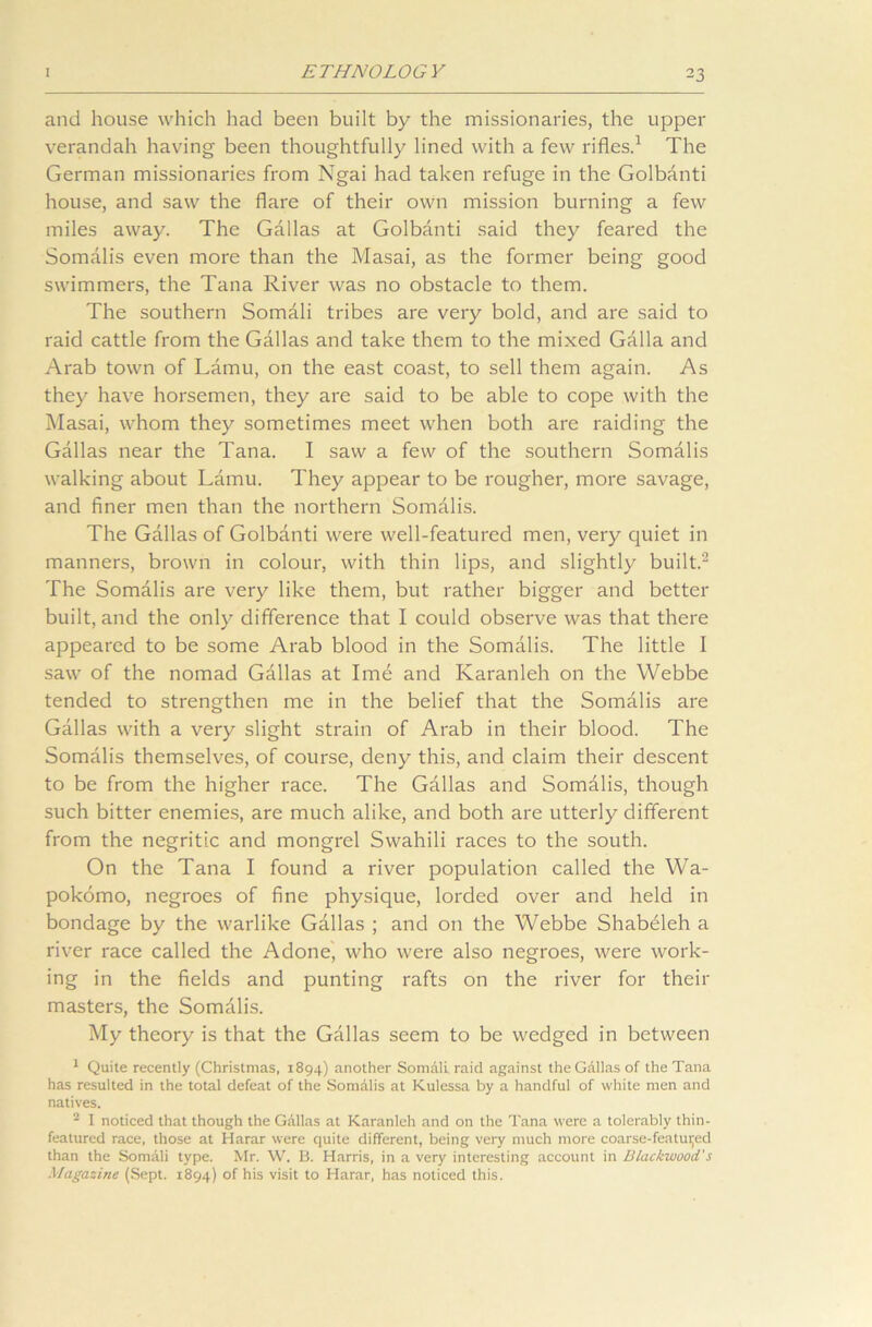 and house which had been built by the missionaries, the upper verandah having been thoughtfully lined with a few rifles.1 The German missionaries from Ngai had taken refuge in the Golbanti house, and saw the flare of their own mission burning a few miles away. The Gallas at Golbanti said they feared the Somalis even more than the Masai, as the former being good swimmers, the Tana River was no obstacle to them. The southern Somali tribes are very bold, and are said to raid cattle from the Gallas and take them to the mixed Galla and Arab town of Lamu, on the east coast, to sell them again. As they have horsemen, they are said to be able to cope with the Masai, whom they sometimes meet when both are raiding the Gallas near the Tana. I saw a few of the southern Somalis walking about Lamu. They appear to be rougher, more savage, and finer men than the northern Somalis. The Gallas of Golbanti were well-featured men, very quiet in manners, brown in colour, with thin lips, and slightly built.'2 The Somalis are very like them, but rather bigger and better built, and the only difference that I could observe was that there appeared to be some Arab blood in the Somalis. The little I saw of the nomad Gallas at Ime and Karanleh on the Webbe tended to strengthen me in the belief that the Somalis are Gallas with a very slight strain of Arab in their blood. The Somalis themselves, of course, deny this, and claim their descent to be from the higher race. The Gallas and Somalis, though such bitter enemies, are much alike, and both are utterly different from the negritic and mongrel Swahili races to the south. On the Tana I found a river population called the Wa- pokomo, negroes of fine physique, lorded over and held in bondage by the warlike Gallas ; and on the Webbe Shabeleh a river race called the Adone, who were also negroes, were work- ing in the fields and punting rafts on the river for their masters, the Somdlis. My theory is that the Gallas seem to be wedged in between 1 Quite recently (Christmas, 1894) another Somdli raid against the Gallas of the Tana has resulted in the total defeat of the Somalis at Kulessa by a handful of white men and natives. 2 I noticed that though the Gallas at Karanleh and on the Tana were a tolerably thin- featured race, those at Harar were quite different, being very much more coarse-featuijed than the Somdli type. Mr. W. B. Harris, in a very interesting account in Blackwood's Magazine (Sept. 1894) of his visit to Harar, has noticed this.
