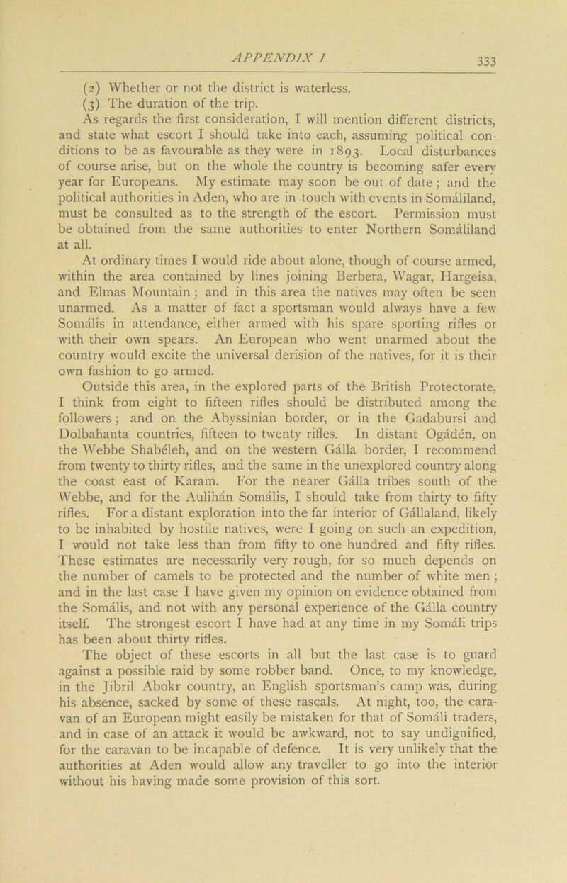 (2) Whether or not the district is waterless. (3) The duration of the trip. As regards the first consideration, I will mention different districts, and state what escort I should take into each, assuming political con- ditions to be as favourable as they were in 1893. Local disturbances of course arise, but on the whole the country is becoming safer every year for Europeans. My estimate may soon be out of date; and the political authorities in Aden, who are in touch with events in Somaliland, must be consulted as to the strength of the escort. Permission must be obtained from the same authorities to enter Northern Somaliland at all. At ordinary times I would ride about alone, though of course armed, within the area contained by lines joining Berbera, Wagar, Hargeisa, and Elmas Mountain; and in this area the natives may often be seen unarmed. As a matter of fact a sportsman would always have a few Somalis in attendance, either armed with his spare sporting rifles or with their own spears. An European who went unarmed about the country would excite the universal derision of the natives, for it is their own fashion to go armed. Outside this area, in the explored parts of the British Protectorate, I think from eight to fifteen rifles should be distributed among the followers; and on the Abyssinian border, or in the Gadabursi and Dolbahanta countries, fifteen to twenty rifles. In distant Ogaden, on the Webbe ShabtHeh, and on the western Galla border, I recommend from twenty to thirty rifles, and the same in the unexplored country along the coast east of Kararn. For the nearer Galla tribes south of the Webbe, and for the Aulihan Somalis, I should take from thirty to fifty rifles. For a distant exploration into the far interior of Gallaland, likely to be inhabited by hostile natives, were I going on such an expedition, I would not take less than from fifty to one hundred and fifty rifles. These estimates are necessarily very rough, for so much depends on the number of camels to be protected and the number of white men; and in the last case I have given my opinion on evidence obtained from the Somalis, and not with any personal experience of the Galla country itself. The strongest escort I have had at any time in my Somali trips has been about thirty rifles. The object of these escorts in all but the last case is to guard against a possible raid by some robber band. Once, to my knowledge, in the Jibril Abokr country, an English sportsman’s camp was, during his absence, sacked by some of these rascals. At night, too, the cara- van of an European might easily be mistaken for that of Somali traders, and in case of an attack it would be awkward, not to say undignified, for the caravan to be incapable of defence. It is very unlikely that the authorities at Aden would allow any traveller to go into the interior without his having made some provision of this sort.