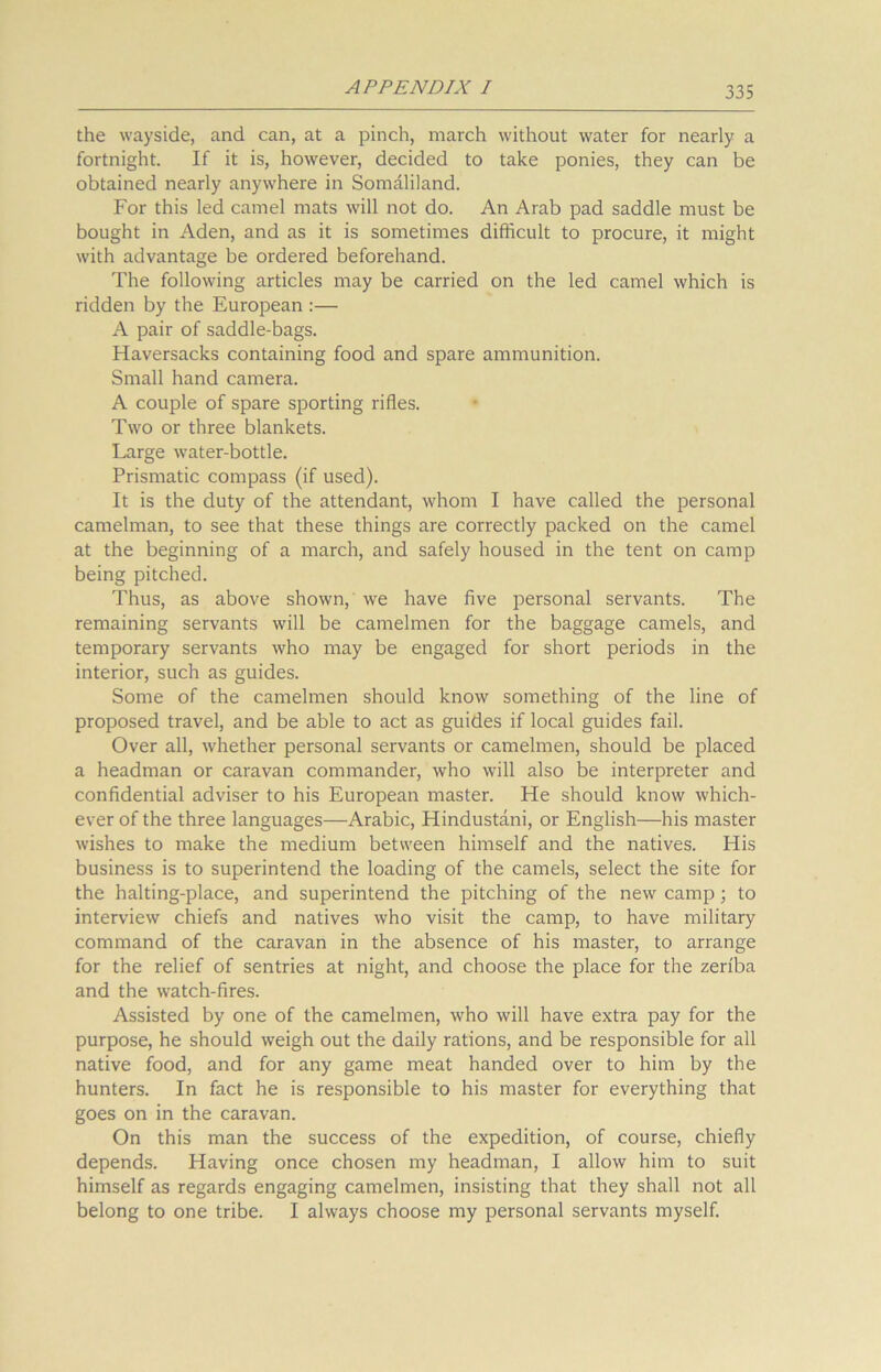 the wayside, and can, at a pinch, march without water for nearly a fortnight. If it is, however, decided to take ponies, they can be obtained nearly anywhere in Somaliland. For this led camel mats will not do. An Arab pad saddle must be bought in Aden, and as it is sometimes difficult to procure, it might with advantage be ordered beforehand. The following articles may be carried on the led camel which is ridden by the European :— A pair of saddle-bags. Haversacks containing food and spare ammunition. Small hand camera. A couple of spare sporting rifles. Two or three blankets. Large water-bottle. Prismatic compass (if used). It is the duty of the attendant, whom I have called the personal camelman, to see that these things are correctly packed on the camel at the beginning of a march, and safely housed in the tent on camp being pitched. Thus, as above shown, we have five personal servants. The remaining servants will be camelmen for the baggage camels, and temporary servants who may be engaged for short periods in the interior, such as guides. Some of the camelmen should know something of the line of proposed travel, and be able to act as guides if local guides fail. Over all, whether personal servants or camelmen, should be placed a headman or caravan commander, who will also be interpreter and confidential adviser to his European master. He should know which- ever of the three languages—Arabic, Hindustani, or English—his master wishes to make the medium between himself and the natives. His business is to superintend the loading of the camels, select the site for the halting-place, and superintend the pitching of the new camp; to interview chiefs and natives who visit the camp, to have military command of the caravan in the absence of his master, to arrange for the relief of sentries at night, and choose the place for the zeriba and the watch-fires. Assisted by one of the camelmen, who will have extra pay for the purpose, he should weigh out the daily rations, and be responsible for all native food, and for any game meat handed over to him by the hunters. In fact he is responsible to his master for everything that goes on in the caravan. On this man the success of the expedition, of course, chiefly depends. Having once chosen my headman, I allow him to suit himself as regards engaging camelmen, insisting that they shall not all belong to one tribe. I always choose my personal servants myself.