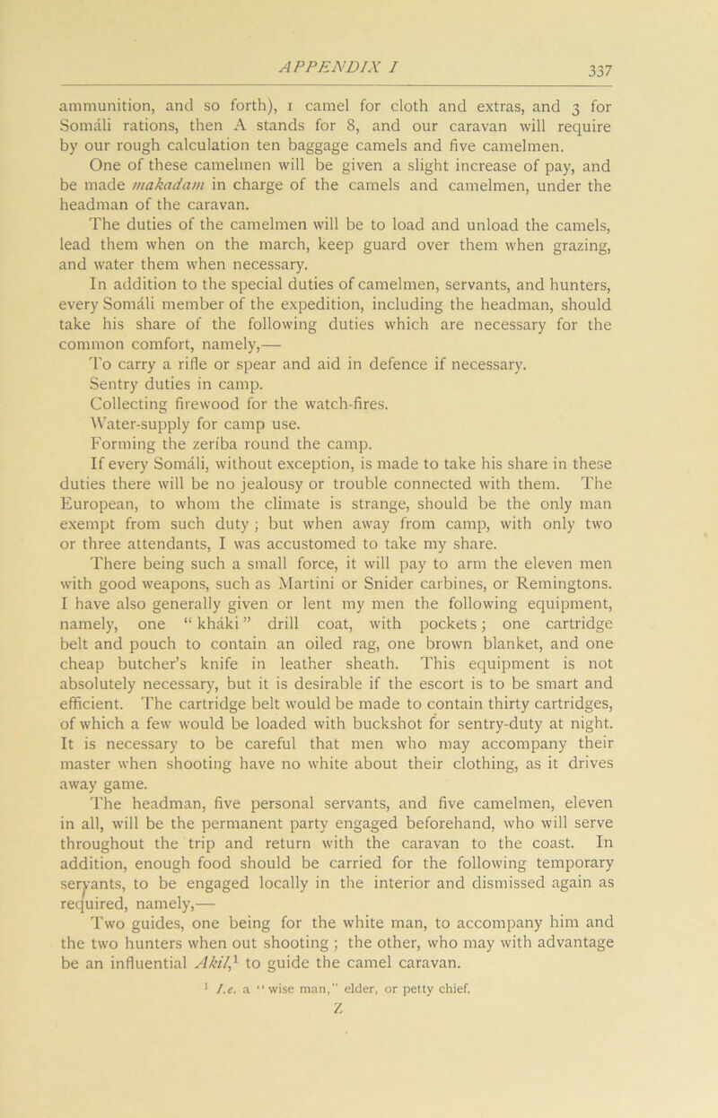 ammunition, and so forth), i camel for cloth and extras, and 3 for Somali rations, then A stands for 8, and our caravan will require by our rough calculation ten baggage camels and five camelmen. One of these camelmen will be given a slight increase of pay, and be made makadam in charge of the camels and camelmen, under the headman of the caravan. The duties of the camelmen will be to load and unload the camels, lead them when on the march, keep guard over them when grazing, and water them when necessary. In addition to the special duties of camelmen, servants, and hunters, every Somali member of the expedition, including the headman, should take his share of the following duties which are necessary for the common comfort, namely,— To carry a rifle or spear and aid in defence if necessary. Sentry duties in camp. Collecting firewood for the watch-fires. Water-supply for camp use. Forming the zeriba round the camp. If every Somali, without exception, is made to take his share in these duties there will be no jealousy or trouble connected with them. The European, to whom the climate is strange, should be the only man exempt from such duty ; but when away from camp, with only two or three attendants, I was accustomed to take my share. There being such a small force, it will pay to arm the eleven men with good weapons, such as Martini or Snider carbines, or Remingtons. I have also generally given or lent my men the following equipment, namely, one “ khaki ” drill coat, with pockets; one cartridge belt and pouch to contain an oiled rag, one brown blanket, and one cheap butcher’s knife in leather sheath. This equipment is not absolutely necessary, but it is desirable if the escort is to be smart and efficient. The cartridge belt would be made to contain thirty cartridges, of which a few would be loaded with buckshot for sentry-duty at night. It is necessary to be careful that men who may accompany their master when shooting have no white about their clothing, as it drives away game. The headman, five personal servants, and five camelmen, eleven in all, will be the permanent party engaged beforehand, who will serve throughout the trip and return with the caravan to the coast. In addition, enough food should be carried for the following temporary servants, to be engaged locally in the interior and dismissed again as required, namely,— Two guides, one being for the white man, to accompany him and the two hunters when out shooting ; the other, who may with advantage be an influential Akil,1 to guide the camel caravan. 1 I.e. a “wise man, elder, or petty chief. Z