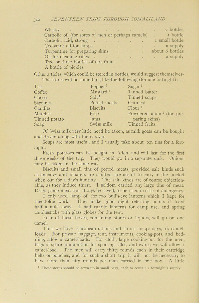 Whisky ....... 2 bottles Carbolic oil (for sores of men or perhaps camels) 1 bottle Carbolic acid, strong ..... 1 small bottle Cocoanut oil for lamps .... a supply Turpentine for preparing skins about 6 bottles Oil for cleaning rides ..... a supply Two or three bottles of tart fruits. A bottle of pickles. Other articles, which could be stored in bottles, would suggest themselves- The stores will be something like the following (for one fortnight):— Tea Coffee Cocoa Sardines Candles Matches Tinned potato Soap Pepper1 Mustard 1 Salt1 Potted meats Biscuits Rice Jams Swiss milk Sugar1 'finned butter Tinned soups Oatmeal Flour1 Powdered alum 1 (for pre- paring skins) Tinned fruits Of Swiss milk very little need be taken, as milk goats can be bought and driven along with the caravan. Soups are most useful, and I usually take about ten tins for a fort- night. Fresh potatoes can be bought in Aden, and will last for the first three weeks of the trip. They would go in a separate sack. Onions may be taken in the same way. Biscuits and small tins of potted meats, provided salt kinds such as anchovy and bloaters are omitted, are useful to carry in the pocket when out for a day’s hunting. The salt kinds are of course objection- able, as they induce thirst. I seldom carried any large tins of meat. Dried game meat can always be saved, to be used in case of emergency. I only used lamp oil for two bull’s-eye lanterns which I kept for theodolite work. They make good night referring points if fixed half a mile away. I had candle lanterns for camp use, and spring candlesticks with glass globes for the tent. Four of these boxes, containing stores or liquors, will go on one camel. Thus we have, European rations and stores for 42 days, if camel- loads. For private baggage, tent, instruments, cooking-pots, and bed- ding, allow 2 camel-loads. For cloth, large cooking-pot for the men, bags of spare ammunition for sporting rides, and extras, we will allow 1 camel-load. The men will carry thirty rounds each in their cartridge belts or pouches, and for such a short trip it will not be necessary to have more than fifty rounds per man carried in one box. A little 1 These stores should be sewn up in small bags, each to contain a fortnight's supply.