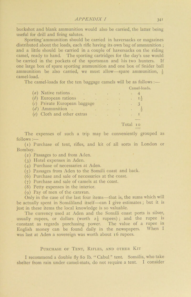 buckshot and blank ammunition would also be carried, the latter being useful for drill and firing salutes. Sporting’ammunition should be carried in haversacks or magazines distributed about the loads, each rifle having its own bag of ammunition ; and a little should be carried in a couple of haversacks on the riding camel, ready to hand. The sporting cartridges for the day’s use would be carried in the pockets of the sportsman and his two hunters. If one large box of spare sporting ammunition and one box of Snider ball ammunition be also carried, we must allow—spare ammunition, camel-load. The camel-loads for the ten baggage camels will be as follows Camel-loads. (a) Native rations . . . . . -4 (b) European rations . . . . ii (c) Private European baggage . . .3 (d) Ammunition ...... \ (e) Cloth and other extras 1 Total 1 o The expenses of such a trip may be conveniently grouped as follows :— (1) Purchase of tent, rifles, and kit of all sorts in London or Bombay. (2) Passages to and from Aden. (3) Hotel expenses in Aden. (4) Purchase of necessaries at Aden. (5) Passages from Aden to the Somali coast and back. (6) Purchase and sale of necessaries at the coast. (7) Purchase and sale of camels at the coast. (8) Petty expenses in the interior. (9) Pay of men of the caravan. Only in the case of the last four items—that is, the sums which will be actually spent in Somaliland itself—can I give estimates ; but it is just in these items the local knowledge is so valuable. The currency used at Aden and the Somali coast ports is silver, usually rupees, or dollars (worth 2^ rupees) ; and the rupee is constant as regards purchasing power. The value of a rupee in English money can be found daily in the newspapers. When I was last at Aden a sovereign was worth about 16 rupees. Purchase of Tent, Rifles, and other Kit I recommend a double fly 80 lb. “ Cabul ” tent. Somalis, who take shelter from rain under camel-mats, do not require a tent. I consider