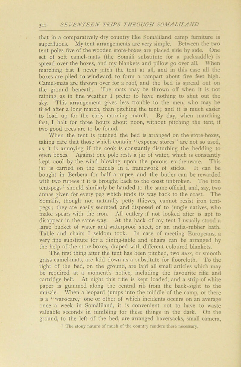 that in a comparatively dry country like Somaliland camp furniture is superfluous. My tent arrangements are very simple. Between the two tent poles five of the wooden store-boxes are placed side by side. One set of soft camel-mats (the Somali substitute for a packsaddle) is spread over the boxes, and my blankets and pillow go over all. When marching fast I never pitch the tent at all, and in this case all the boxes are piled to windward, to form a rampart about five feet high. Camel-mats are thrown over for a roof, and the bed is spread out on the ground beneath. The mats may be thrown off when it is not raining, as in fine weather I prefer to have nothing to shut out the sky. This arrangement gives less trouble to the men, who may be tired after a long march, than pitching the tent; and it is much easier to load up for the early morning march. By day, when marching fast, I halt for three hours about noon, without pitching the tent, if two good trees are to be found. When the tent is pitched the bed is arranged on the store-boxes, taking care that those which contain “ expense stores ” are not so used, as it is annoying if the cook is constantly disturbing the bedding to open boxes. Against one pole rests a jar of water, which is constantly kept cool by the wind blowing upon the porous earthenware. This jar is carried on the camels in a framework of sticks. It can be bought in Berbera for half a rupee, and the butler can be rewarded with two rupees if it is brought back to the coast unbroken. The iron tent-pegs1 should similarly be handed to the same official, and, say, two annas given for every peg which finds its way back to the coast. The Somalis, though not naturally petty thieves, cannot resist iron tent- pegs ; they are easily secreted, and disposed of to jungle natives, who make spears with the iron. All cutlery if not looked after is apt to disappear in the same way. At the back of my tent I usually stood a large bucket of water and waterproof sheet, or an india-rubber bath. Table and chairs I seldom took. In case of meeting Europeans, a very fine substitute for a dining-table and chairs can be arranged by the help of the store-boxes, draped with different coloured blankets. The first thing after the tent has been pitched, two auss, or smooth grass camel-mats, are laid down as a substitute for floorcloth. To the right of the bed, on the ground, are laid all small articles which may be required at a moment’s notice, including the favourite rifle and cartridge belt. At night this rifle is kept loaded, and a strip of white paper is gummed along the central rib from the back-sight to the muzzle. When a leopard jumps into the middle of the camp, or there is a “ war-scare,” one or other of which incidents occurs on an average once a week in Somaliland, it is convenient not to have to waste valuable seconds in fumbling for these things in the dark. On the ground, to the left of the bed, are arranged haversacks, small camera, 1 The stony nature of much of the country renders these necessary.