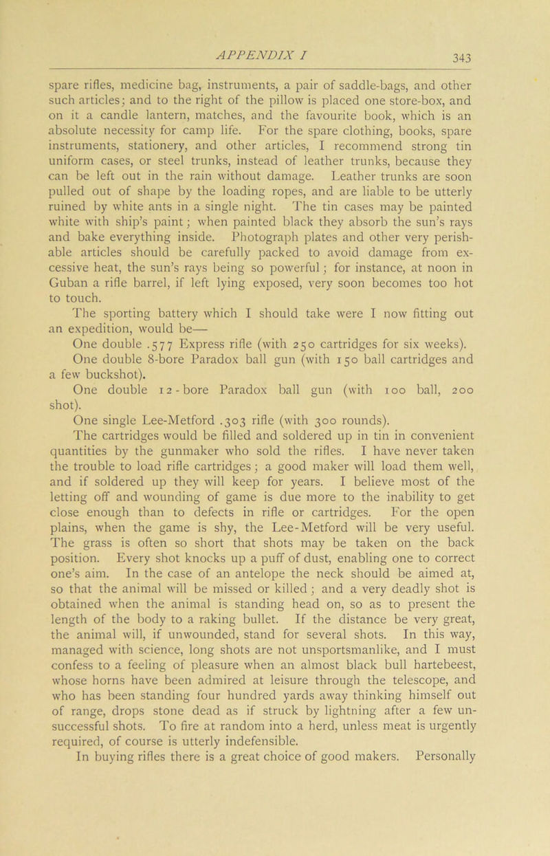spare rifles, medicine bag, instruments, a pair of saddle-bags, and other such articles; and to the right of the pillow is placed one store-box, and on it a candle lantern, matches, and the favourite book, which is an absolute necessity for camp life. For the spare clothing, books, spare instruments, stationery, and other articles, I recommend strong tin uniform cases, or steel trunks, instead of leather trunks, because they can be left out in the rain without damage. Leather trunks are soon pulled out of shape by the loading ropes, and are liable to be utterly ruined by white ants in a single night. The tin cases may be painted white with ship’s paint; when painted black they absorb the sun’s rays and bake everything inside. Photograph plates and other very perish- able articles should be carefully packed to avoid damage from ex- cessive heat, the sun’s rays being so powerful; for instance, at noon in Guban a rifle barrel, if left lying exposed, very soon becomes too hot to touch. The sporting battery which I should take were I now fitting out an expedition, would be— One double .577 Express rifle (with 250 cartridges for six weeks). One double 8-bore Paradox ball gun (with 150 ball cartridges and a few buckshot). One double 12-bore Paradox ball gun (with 100 ball, 200 shot). One single Lee-Metford .303 rifle (with 300 rounds). The cartridges would be filled and soldered up in tin in convenient quantities by the gunmaker who sold the rifles. I have never taken the trouble to load rifle cartridges; a good maker will load them well, and if soldered up they will keep for years. I believe most of the letting off and wounding of game is due more to the inability to get close enough than to defects in rifle or cartridges. For the open plains, when the game is shy, the Lee-Metford will be very useful. The grass is often so short that shots may be taken on the back position. Every shot knocks up a puff of dust, enabling one to correct one’s aim. In the case of an antelope the neck should be aimed at, so that the animal will be missed or killed; and a very deadly shot is obtained when the animal is standing head on, so as to present the length of the body to a raking bullet. If the distance be very great, the animal will, if unwounded, stand for several shots. In this way, managed with science, long shots are not unsportsmanlike, and I must confess to a feeling of pleasure when an almost black bull hartebeest, whose horns have been admired at leisure through the telescope, and who has been standing four hundred yards away thinking himself out of range, drops stone dead as if struck by lightning after a few un- successful shots. To fire at random into a herd, unless meat is urgently required, of course is utterly indefensible. In buying rifles there is a great choice of good makers. Personally