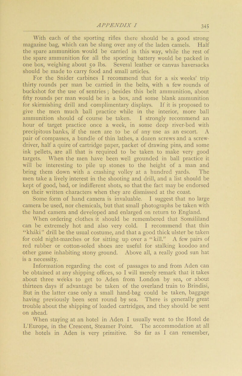 With each of the sporting rifles there should be a good strong magazine bag, which can be slung over any of the laden camels. Half the spare ammunition would be carried in this way, while the rest of the spare ammunition for all the sporting battery would be packed in one box, weighing about 50 lbs. Several leather or canvas haversacks should be made to carry food and small articles. For the Snider carbines I recommend that for a six weeks’ trip thirty rounds per man be carried in the belts, with a few rounds of buckshot for the use of sentries ; besides this belt ammunition, about fifty rounds per man would be in a box, and some blank ammunition for skirmishing drill and complimentary displays. If it is proposed to give the men much ball practice while in the interior, more ball ammunition should of course be taken. I strongly recommend an hour of target practice once a week, in some deep river-bed with precipitous banks, if the men are to be of any use as an escort. A pair of compasses, a bundle of thin lathes, a dozen screws and a screw- driver, half a quire of cartridge paper, packet of drawing pins, and some ink pellets, are all that is required to be taken to make very good targets. When the men have been well grounded in ball practice it will be interesting to pile up stones to the height of a man and bring them down with a crashing volley at a hundred yards. The men take a lively interest in the shooting and drill, and a list should be kept of good, bad, or indifferent shots, so that the fact may be endorsed on their written characters when they are dismissed at the coast. Some form of hand camera is invaluable. I suggest that no large camera be used, nor chemicals, but that small photographs be taken with the hand camera and developed and enlarged on return to England. When ordering clothes it should be remembered that Somaliland can be extremely hot and also very cold. I recommend that thin “khaki” drill be the usual costume, and that a good thick ulster be taken for cold night-marches or for sitting up over a “ kill.” A few pairs of red rubber or cotton-soled shoes are useful for stalking koodoo and other game inhabiting stony ground. Above all, a really good sun hat is a necessity. Information regarding the cost of passages to and from Aden can be obtained at any shipping offices, so I will merely remark that it takes about three weeks to get to Aden from London by sea, or about thirteen days if advantage be taken of the overland train to Brindisi, But in the latter case only a small hand-bag could be taken, baggage having previously been sent round by sea. There is generally great trouble about the shipping of loaded cartridges, and they should be sent on ahead. AVhen staying at an hotel in Aden I usually went to the Hotel de L’Europe, in the Crescent, Steamer Point. The accommodation at all the hotels in Aden is very primitive. So far as I can remember,