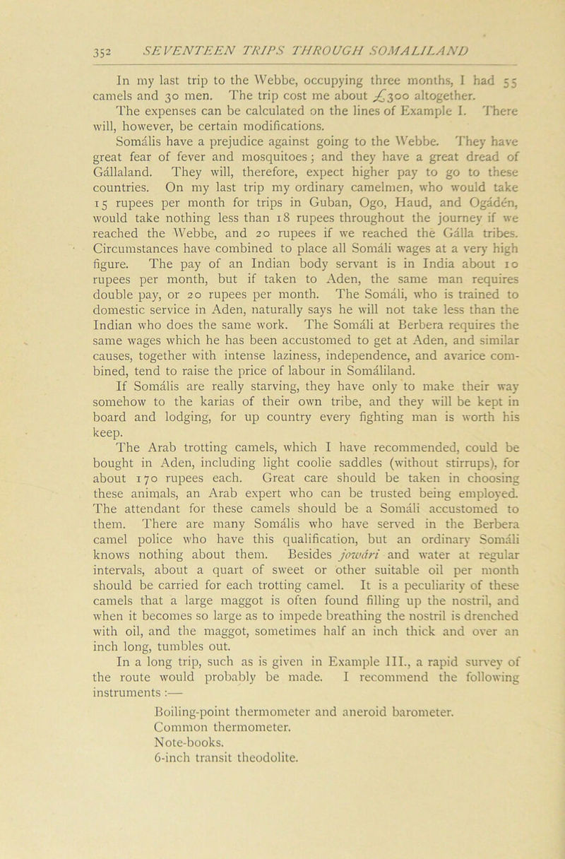 In my last trip to the Webbe, occupying three months, I had 55 camels and 30 men. The trip cost me about £300 altogether. The expenses can be calculated on the lines of Example I. There will, however, be certain modifications. Somalis have a prejudice against going to the Webbe. They have great fear of fever and mosquitoes; and they have a great dread of Gallaland. They will, therefore, expect higher pay to go to these countries. On my last trip my ordinary camelmen, who would take 15 rupees per month for trips in Guban, Ogo, Haud, and Ogaden, would take nothing less than 18 rupees throughout the journey if we reached the Webbe, and 20 rupees if we reached the Galla tribes. Circumstances have combined to place all Somali wages at a very high figure. The pay of an Indian body servant is in India about 10 rupees per month, but if taken to Aden, the same man requires double pay, or 20 rupees per month. The Somali, who is trained to domestic service in Aden, naturally says he will not take less than the Indian who does the same work. The Somali at Berbera requires the same wages which he has been accustomed to get at Aden, and similar causes, together with intense laziness, independence, and avarice com- bined, tend to raise the price of labour in Somaliland. If Somalis are really starving, they have only to make their way somehow to the karias of their own tribe, and they will be kept in board and lodging, for up country every fighting man is worth his keep. The Arab trotting camels, which I have recommended, could be bought in Aden, including light coolie saddles (without stirrups), for about 170 rupees each. Great care should be taken in choosing these animals, an Arab expert who can be trusted being employed. The attendant for these camels should be a Somali accustomed to them. There are many Somalis who have served in the Berbera camel police who have this qualification, but an ordinary Somali knows nothing about them. Besides jowari and water at regular intervals, about a quart of sweet or other suitable oil per month should be carried for each trotting camel. It is a peculiarity of these camels that a large maggot is often found filling up the nostril, and when it becomes so large as to impede breathing the nostril is drenched with oil, and the maggot, sometimes half an inch thick and over an inch long, tumbles out. In a long trip, such as is given in Example III., a rapid survey of the route would probably be made. I recommend the following instruments :— Boiling-point thermometer and aneroid barometer. Common thermometer. Note-books. 6-inch transit theodolite.