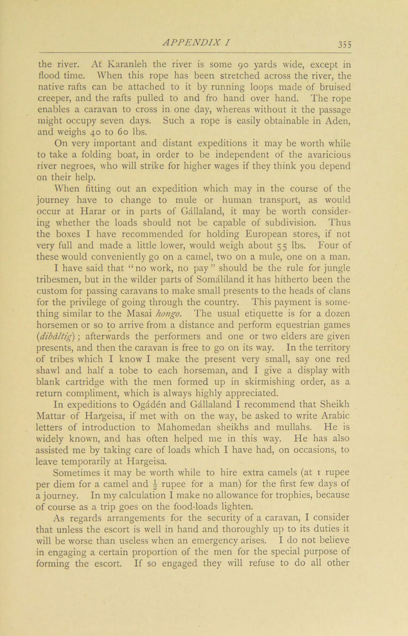 the river. At Karanleh the river is some 90 yards wide, except in flood time. When this rope has been stretched across the river, the native rafts can be attached to it by running loops made of bruised creeper, and the rafts pulled to and fro hand over hand. The rope enables a caravan to cross in one day, whereas without it the passage might occupy seven days. Such a rope is easily obtainable in Aden, and weighs 40 to 60 lbs. On very important and distant expeditions it may be worth while to take a folding boat, in order to be independent of the avaricious river negroes, who will strike for higher wages if they think you depend on their help. When fitting out an expedition which may in the course of the journey have to change to mule or human transport, as would occur at Harar or in parts of Gallaland, it may be worth consider- ing whether the loads should not be capable of subdivision. Thus the boxes I have recommended for holding European stores, if not very full and made a little lower, would weigh about 55 lbs. Four of these would conveniently go on a camel, two on a mule, one on a man. I have said that “ no work, no pay ” should be the rule for jungle tribesmen, but in the wilder parts of Somaliland it has hitherto been the custom for passing caravans to make small presents to the heads of clans for the privilege of going through the country. This payment is some- thing similar to the Masai hongo. The usual etiquette is for a dozen horsemen or so to arrive from a distance and perform equestrian games (dibdltig); afterwards the performers and one or two elders are given presents, and then the caravan is free to go on its way. In the territory of tribes which I know I make the present very small, say one red shawl and half a tobe to each horseman, and I give a display with blank cartridge with the men formed up in skirmishing order, as a return compliment, which is always highly appreciated. In expeditions to Ogaden and Gallaland I recommend that Sheikh Mattar of Hafgeisa, if met with on the way, be asked to write Arabic letters of introduction to Mahomedan sheikhs and mullahs. He is widely known, and has often helped me in this way. He has also assisted me by taking care of loads which I have had, on occasions, to leave temporarily at Hargeisa. Sometimes it may be worth while to hire extra camels (at 1 rupee per diem for a camel and £ rupee for a man) for the first few days of a journey. In my calculation I make no allowance for trophies, because of course as a trip goes on the food-loads lighten. As regards arrangements for the security of a caravan, I consider that unless the escort is well in hand and thoroughly up to its duties it will be worse than useless when an emergency arises. I do not believe in engaging a certain proportion of the men for the special purpose of forming the escort. If so engaged they will refuse to do all other