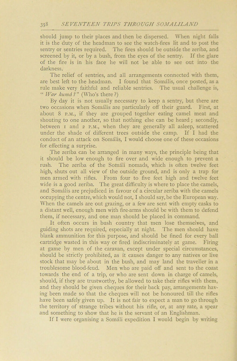 should jump to their places and then be dispersed. When night falls it is the duty of the headman to see the watch-fires lit and to post the sentry or sentries required. The fires should be outside the zeriba, and screened by it, or by a bush, from the eyes of the sentry. If the glare of the fire is in his face he will not be able to see out into the darkness. The relief of sentries, and all arrangements connected with them, are best left to the headman. I found that Somalis, once posted, as a rule make very faithful and reliable sentries. The usual challenge is, “ War kumd?” (Who’s there?) By day it is not usually necessary to keep a sentry, but there are two occasions when Somalis are particularly off their guard. First, at about 8 p.m., if they are grouped together eating camel meat and shouting to one another, so that nothing else can be heard; secondly, between i and 2 p.m., when they are generally all asleep, scattered under the shade of different trees outside the camp. If I had the conduct of an attack on Somalis, I would choose one of these occasions for effecting a surprise. The zeriba can be arranged in many ways, the principle being that it should be low enough to fire over and wide enough to prevent a rush. The zeriba of the Somali nomads, which is often twelve feet high, shuts out all view of the outside ground, and is only a trap for men armed with rifles. From four to five feet high and twelve feet wide is a good zeriba. The great difficulty is where to place the camels, and Somalis are prejudiced in favour of a circular zeriba with the camels occupying the centre, which would not, I should say, be the European way. When the camels are out grazing, or a few are sent with empty casks to a distant well, enough men with fire-arms should be with them to defend them, if necessary, and one man should be placed in command. It often occurs in bush country that men lose themselves, and guiding shots are required, especially at night. The men should have blank ammunition for this purpose, and should be fined for every ball cartridge wasted in this way or fired indiscriminately at game. Firing at game by men of the caravan, except under special circumstances, should be strictly prohibited, as it causes danger to any natives or live stock that may be about in the bush, and may land the traveller in a troublesome blood-feud. Men who are paid off and sent to the coast towards the end of a trip, or who are sent down in charge of camels, should, if they are trustworthy, be allowed to take their rifles with them, and they should be given cheques for their back pay, arrangements hav- ing been made so that the cheques will not be honoured till the rifles have been safely given up. It is not fair to expect a man to go through the territory of strange tribes without his rifle, or, at any rate, a spear and something to show that he is the servant of an Englishman. If I were organising a Somdli expedition I would begin by writing