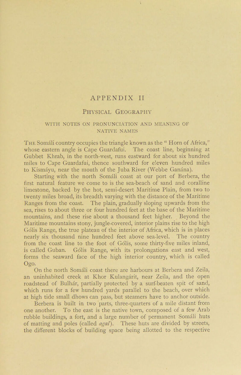 Physical Geography WITH NOTES ON PRONUNCIATION AND MEANING OF NATIVE NAMES The Somali country occupies the triangle known as the “ Horn of Africa,” whose eastern angle is Cape Guardafui. The coast line, beginning at Gubbet Khrab, in the north-west, runs eastward for about six hundred miles to Cape Guardafui, thence southward for eleven hundred miles to Kismayu, near the mouth of the Juba River (Webbe Ganana). Starting with the north Somali coast at our port of Berbera, the first natural feature we come to is the sea-beach of sand and coralline limestone, backed by the hot, semi-desert Maritime Plain, from two to twenty miles broad, its breadth varying with the distance of the Maritime Ranges from the coast. The plain, gradually sloping upwards from the sea, rises to about three or four hundred feet at the base of the Maritime mountains, and these rise about a thousand feet higher. Beyond the Maritime mountains stony, jungle-covered, interior plains rise to the high Golis Range, the true plateau of the interior of Africa, which is in places nearly six thousand nine hundred feet above sea-level. The country from the coast line to the foot of Golis, some thirty-five miles inland, is called Guban. Golis Range, with its prolongations east and west, forms the seaward face of the high interior country, which is called Ogo. On the north Somali coast there are harbours at Berbera and Zeila, an uninhabited creek at Khor Kulangarit, near Zeila, and the open roadstead of Bulhar, partially protected by a surf-beaten spit of sand, which runs for a few hundred yards parallel to the beach, over which at high tide small dhows can pass, but steamers have to anchor outside. Berbera is built in two parts, three-quarters of a mile distant from one another. To the east is the native town, composed of a few Arab rubble buildings, a fort, and a large number of permanent Somali huts of matting and poles (called agal). These huts are divided by streets, the different blocks of building space being allotted to the respective
