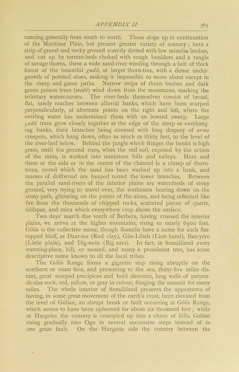 running generally from south to north. These slope up in continuation of the Maritime Plain, but present greater variety of scenery; here a strip of gravel and rocky ground scantily dotted with low mimosa bushes, and cut up by torrent-beds choked with rough boulders and a tangle of savage thorns, there a wide sand-river winding through a belt of thick forest of the beautiful gudd, or larger thorn-tree, with a dense under- growth of pointed aloes, making it impossible to move about except in the sheep and game paths. Narrow strips of thorn bushes and dark green poison trees (wabe) wind down from the mountains, marking the tributary watercourses. The river-beds themselves consist of broad, flat, sandy reaches between alluvial banks, which have been scarped perpendicularly, at alternate points on the right and left, where the swirling water has undermined them with an inward sweep. Large S^uda trees grow closely together at the edge of the steep or overhang- ing banks, their branches being covered with long drapery of armo creepers, which hang down, often as much as thirty feet, to the level of the river-bed below. Behind the jungle which fringes the banks is high grass, until the ground rises, when the red soil, exposed by the action of the rains, is worked into miniature hills and valleys. Here and there at the side or in the centre of the channel is a clump of thorn- trees, round which the sand has been washed up into a bank, and masses of driftwood are heaped round the lower branches. Between the parallel sand-rivers of the interior plains are watersheds of stony ground, very trying to travel over, the sunbeams beating down on the stony path, glittering on the points of the aloes, and being reflected like fire from the thousands of chipped rocks, scattered pieces of quartz, feldspar, and mica which everywhere crop above the surface. Two days’ march due south of Berbera, having crossed the interior plains, we arrive at the higher mountains, rising to nearly 6900 feet. Golis is the collective name, though Somalis have a name for each flat- topped bluff, as Daar-ass (Red clay), Gan-Libah (Lion hand), Ban-yero (Little plain), and Dig-wein (Big ears). In fact, in Somaliland every watering-place, hill, or mound, and many a prominent tree, has some descriptive name known to all the local tribes. The Golis Range forms a gigantic step rising abruptly on the northern or coast face, and presenting to the sea, thirty-five miles dis- tant, great scarped precipices and bold descents, long walls of perpen- dicular rock, red, yellow, or gray in colour, fringing the summit for many miles. The whole interior of Somaliland presents the appearance of having, in some great movement of the earth’s crust, been elevated from the level of Guban, an abrupt break or fault occurring at Golis Range, which seems to have been upheaved for about six thousand feet; while at Hargeisa the country is crumpled up into a chaos of hills, Guban rising gradually into Ogo in several successive steps instead of in one great fault. On the Hargeisa side the country between the