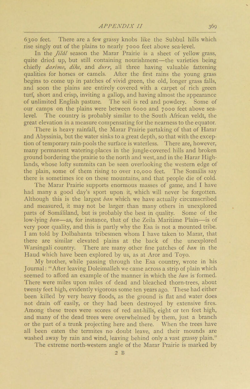 6300 feet. There are a few grassy knobs like the Subbul hills which rise singly out of the plains to nearly 7000 feet above sea-level. In the Jildl season the Marar Prairie is a sheet of yellow grass, quite dried up, but still containing nourishment—the varieties being chiefly daremo, dike, and durr, all three having valuable fattening qualities for horses or camels. After the first rains the young grass begins to come up in patches of vivid green, the old, longer grass falls, and soon the plains are entirely covered with a carpet of rich green turf, short and crisp, inviting a gallop, and having almost the appearance of unlimited English pasture. The soil is red and powdery. Some of our camps on the plains were between 6000 and 7000 feet above sea- level. The country is probably similar to the South African veldt, the great elevation in a measure compensating for the nearness to the equator. There is heavy rainfall, the Marar Prairie partaking of that of Harar and Abyssinia, but the water sinks to a great depth, so that with the excep- tion of temporary rain-pools the surface is waterless. There are, however, many permanent watering-places in the jungle-covered hills and broken ground bordering the prairie to the north and west, and in the Harar High- lands, whose lofty summits can be seen overlooking the western edge of the plain, some of them rising to over 10,000 feet. The Somalis say there is sometimes ice on these mountains, and that people die of cold. The Marar Prairie supports enormous masses of game, and I have had many a good day’s sport upon it, which will never be forgotten. Although this is the largest ban which we have actually circumscribed and measured, it may not be larger than many others in unexplored parts of Somaliland, but is probably the best in quality. Some of the low-lying ban—as, for instance, that of the Zeila Maritime Plain—is of very poor quality, and this is partly why the Esa is not a mounted tribe. I am told by Dolbahanta tribesmen whom I have taken to Marar, that there are similar elevated plains at the back of the unexplored AVarsingali country. There are many other fine patches of ban in the Haud which have been explored by us, as at Aror and Toyo. My brother, while passing through the Esa country, wrote in his Journal: “After leaving Doleimalleh we came across a strip of plain which seemed to afford an example of the manner in which the ban is formed. There were miles upon miles of dead and bleached thorn-trees, about twenty feet high, evidently vigorous some ten years ago. These had either been killed by very heavy floods, as the ground is flat and water does not drain off easily, or they had been destroyed by extensive fires. Among these trees were scores of red ant-hills, eight or ten feet high, and many of the dead trees were overwhelmed by them, just a branch or the part of a trunk projecting here and there. When the trees have all been eaten the termites no doubt leave, and their mounds are washed away by rain and wind, leaving behind only a vast grassy plain.” The extreme north-western angle of the Marar Prairie is marked by 2 B