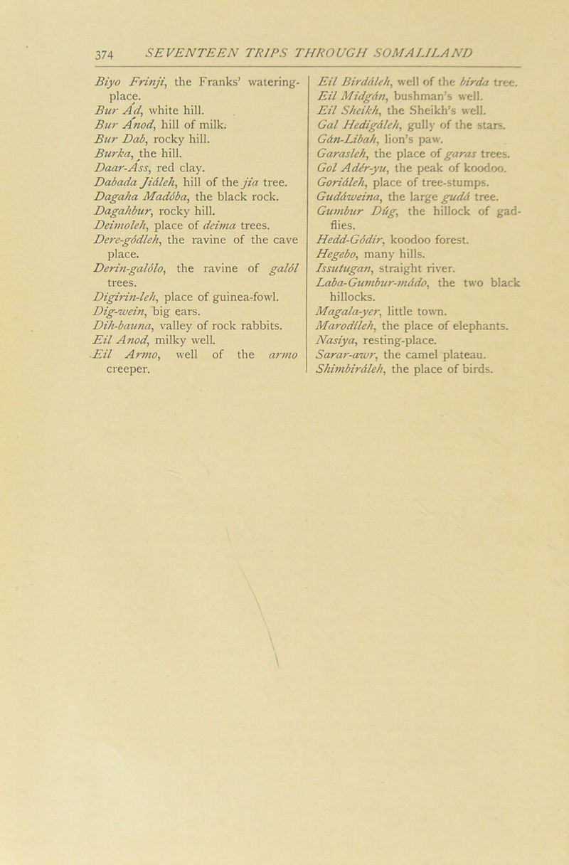 Biyo Frinji, the Franks’ watering- place. Bui- Ad, white hill. Bur A nod, hill of milk. Bur Dab, rocky hill. Burka, the hill. Daar-Ass, red clay. Dabada Jidleh, hill of the jia tree. Dagaha Maddba, the black rock. Dagahbur, rocky hill. Deimoleh, place of deima trees. Dere-godleh, the ravine of the cave place. Derin-galolo, the ravine of galol trees. Digirin-leh, place of guinea-fowl. Dig-wein, big ears. Dih-bauna, valley of rock rabbits. Eil A nod, milky well. Eil Armo, well of the armo creeper. Eil Birdaleh, well of the birda tree. Eil Midgdn, bushman’s well. Eil Sheikh, the Sheikh’s well. Gal Hedigdleh, gully of the stars. Gdn-Libah, lion’s paw. Garasleh, the place of garas trees. Gol Ader-yu, the peak of koodoo. Goridleh, place of tree-stumps. Gudd-weina, the large gudd tree. Gumbur Drig, the hillock of gad- flies. Hedd-Gddir, koodoo forest. Hegebo, many hills. Issutugan, straight river. Laba-Gumbur-mddo, the two black hillocks. Magala-yer, little town. Marodileh, the place of elephants. Nasiya, resting-place. Sarar-awr, the camel plateau. Shimbiraleh, the place of birds.