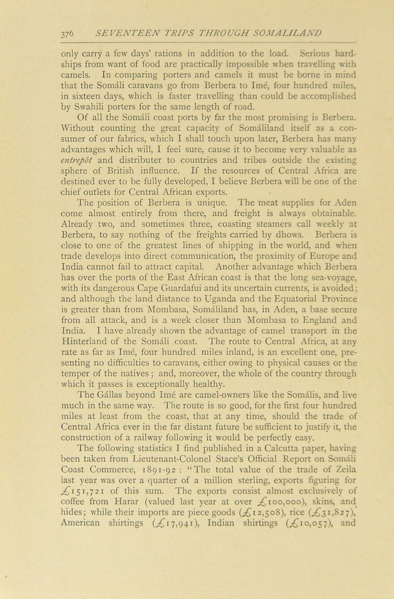 only carry a few days’ rations in addition to the load. Serious hard- ships from want of food are practically impossible when travelling with camels. In comparing porters and camels it must be borne in mind that the Somali caravans go from Berbera to Imd, four hundred miles, in sixteen days, which is faster travelling than could be accomplished by Swahili porters for the same length of road. Of all the Somali coast ports by far the most promising is Berbera. Without counting the great capacity of Somaliland itself as a con- sumer of our fabrics, which I shall touch upon later, Berbera has many advantages which will, I feel sure, cause it to become very valuable as entrepot and distributer to countries and tribes outside the existing sphere of British influence. If the resources of Central Africa are destined ever to be fully developed, I believe Berbera will be one of the chief outlets for Central African exports. The position of Berbera is unique. The meat supplies for Aden come almost entirely from there, and freight is always obtainable. Already two, and sometimes three, coasting steamers call weekly at Berbera, to say nothing of the freights carried by dhows. Berbera is close to one of the greatest lines of shipping in the world, and when trade develops into direct communication, the proximity of Europe and India cannot fail to attract capital. Another advantage which Berbera has over the ports of the East African coast is that the long sea-voyage, with its dangerous Cape Guardafui and its uncertain currents, is avoided: and although the land distance to Uganda and the Equatorial Province is greater than from Mombasa, Somaliland has, in Aden, a base secure from all attack, and is a week closer than Mombasa to England and India. I have already shown the advantage of camel transport in the Hinterland of the Somali coast. The route to Central Africa, at any rate as far as Ime, four hundred miles inland, is an excellent one, pre- senting no difficulties to caravans, either owing to physical causes or the temper of the natives ; and, moreover, the whole of the country through which it passes is exceptionally healthy. The Gallas beyond Ime are camel-owners like the Somalis, and live much in the same way. The route is so good, for the first four hundred miles at least from the coast, that at any time, should the trade of Central Africa ever in the far distant future be sufficient to justify it, the construction of a railway following it would be perfectly easy. The following statistics I find published in a Calcutta paper, having been taken from Lieutenant-Colonel Stace’s Official Report on Somali Coast Commerce, 1891-92 : “The total value of the trade of Zeila last year was over a quarter of a million sterling, exports figuring for ,£151,721 of this sum. The exports consist almost exclusively of coffee from Harar (valued last year at over £100,000), skins, and hides; while their imports are piece goods (.£12,508), rice (,£31,827), American shirtings (£17,941)5 Indian shirtings (,£10,057), and